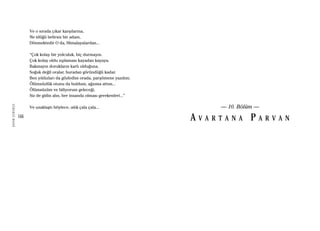 166
ŞAFAKÇUBUKÇU
Ve o sırada çıkar karşılarına,
Ne idüğü belirsiz bir adam,
Dönmektedir O da, Himalayalardan...
“Çok kolay bir yolculuk, hiç durmayın.
Çok kolay oldu zıplaması kayadan kayaya.
Bakmayın dorukların karlı olduğuna.
Soğuk değil oralar, buradan göründüğü kadar.
Ben yıldızları da gözledim orada, parşömene yazdım;
Ölümsüzlük otunu da buldum, ağzıma attım...
Ölümsüzüm ve biliyorum geleceği,
Siz de gidin alın, her insanda olması gerekenleri...”
Ve uzaklaştı böylece, ıslık çala çala... — 10. Bölüm —
A V A R T A N A P A R V A N
 