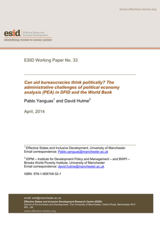 ESID Working Paper No. 33
Can aid bureaucracies think politically? The
administrative challenges of political economy
analysis (PEA) in DFID and the World Bank
Pablo Yanguas1
and David Hulme2
April, 2014
1
Effective States and Inclusive Development, University of Manchester
Email correspondence: Pablo.yanguas@manchester.ac.uk
2
IDPM – Institute for Development Policy and Management – and BWPI –
Brooks World Poverty Institute, University of Manchester
Email correspondence: david.hulme@manchester.ac.uk
ISBN: 978-1-908749-32-1
email: esid@manchester.ac.uk
Effective States and Inclusive Development Research Centre (ESID)
School of Environment and Development, The University of Manchester, Oxford Road, Manchester M13
9PL, UK
www.effective-states.org
 