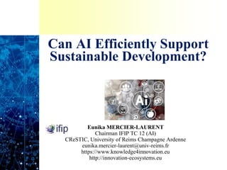 Can AI Efficiently Support
Sustainable Development?
Eunika MERCIER-LAURENT
Chairman IFIP TC 12 (AI)
CReSTIC, University of Reims Champagne Ardenne
eunika.mercier-laurent@univ-reims.fr
https://www.knowledge4innovation.eu
http://innovation-ecosystems.eu
 