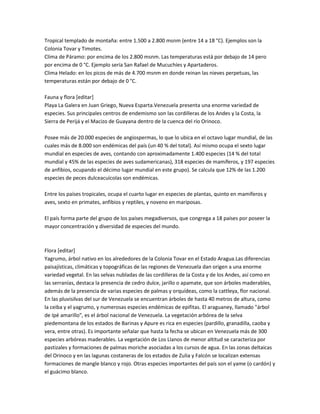 Tropical templado de montaña: entre 1.500 a 2.800 msnm (entre 14 a 18 °C). Ejemplos son la
Colonia Tovar y Timotes.
Clima de Páramo: por encima de los 2.800 msnm. Las temperaturas está por debajo de 14 pero
por encima de 0 °C. Ejemplo sería San Rafael de Mucuchíes y Apartaderos.
Clima Helado: en los picos de más de 4.700 msnm en donde reinan las nieves perpetuas, las
temperaturas están por debajo de 0 °C.

Fauna y flora [editar]
Playa La Galera en Juan Griego, Nueva Esparta.Venezuela presenta una enorme variedad de
especies. Sus principales centros de endemismo son las cordilleras de los Andes y la Costa, la
Sierra de Perijá y el Macizo de Guayana dentro de la cuenca del río Orinoco.

Posee más de 20.000 especies de angiospermas, lo que lo ubica en el octavo lugar mundial, de las
cuales más de 8.000 son endémicas del país (un 40 % del total). Así mismo ocupa el sexto lugar
mundial en especies de aves, contando con aproximadamente 1.400 especies (14 % del total
mundial y 45% de las especies de aves sudamericanas), 318 especies de mamíferos, y 197 especies
de anfibios, ocupando el décimo lugar mundial en este grupo). Se calcula que 12% de las 1.200
especies de peces dulceacuícolas son endémicas.

Entre los países tropicales, ocupa el cuarto lugar en especies de plantas, quinto en mamíferos y
aves, sexto en primates, anfibios y reptiles, y noveno en mariposas.

El país forma parte del grupo de los países megadiversos, que congrega a 18 países por poseer la
mayor concentración y diversidad de especies del mundo.



Flora [editar]
Yagrumo, árbol nativo en los alrededores de la Colonia Tovar en el Estado Aragua.Las diferencias
paisajísticas, climáticas y topográficas de las regiones de Venezuela dan origen a una enorme
variedad vegetal. En las selvas nubladas de las cordilleras de la Costa y de los Andes, así como en
las serranías, destaca la presencia de cedro dulce, jarillo o apamate, que son árboles maderables,
además de la presencia de varias especies de palmas y orquídeas, como la cattleya, flor nacional.
En las pluvisilvas del sur de Venezuela se encuentran árboles de hasta 40 metros de altura, como
la ceiba y el yagrumo, y numerosas especies endémicas de epifitas. El araguaney, llamado "árbol
de Ipé amarillo", es el árbol nacional de Venezuela. La vegetación arbórea de la selva
piedemontana de los estados de Barinas y Apure es rica en especies (pardillo, granadilla, caoba y
vera, entre otras). Es importante señalar que hasta la fecha se ubican en Venezuela más de 300
especies arbóreas maderables. La vegetación de Los Llanos de menor altitud se caracteriza por
pastizales y formaciones de palmas moriche asociadas a los cursos de agua. En las zonas deltaicas
del Orinoco y en las lagunas costaneras de los estados de Zulia y Falcón se localizan extensas
formaciones de mangle blanco y rojo. Otras especies importantes del país son el yame (o cardón) y
el guácimo blanco.
 