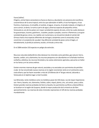 Fauna [editar]
Chigüire, animal típico venezolano.La fauna es diversa y abundante con presencia de mamíferos
característicos de la zona tropical, entre los que sobresalen el delfín, el oso hormiguero, el oso
frontino, el perezoso, el armadillo, el ocelote, el jaguar, el puma, el venado matacán, el chigüire, el
zorro común, la danta, la nutria o perro de agua y diversas especies de pequeños simios.
Venezuela es uno de los países con mayor variedad de especies de aves, entre las cuales destacan
los guacamayos, tucanes, guácharos , turpiales, paujíes o paujiles, cocoros o flamencos y una gran
variedad de garzas y loros. Los reptiles son numerosos y se encuentran desde el caimán del
Orinoco hasta cinco especies diferentes de tortugas y serpientes como la anaconda, la boa
constrictor o la serpiente de cascabel. Hay diferente variedad de peces como el bagre, el
tetradiamante, la piraña,la cachama, escalar, el tinicalo y otros más.

En el 2004 existían 219 especies en peligro de extinción.



Recursos naturales [editar]Entre ellos destacan los minerales como petróleo, gas natural, hierro,
bauxita, carbón, oro y diamantes; los recursos pesqueros son abundantes en la fachada marítima
caribeña y atlántica; los recursos forestales y las vastas extensiones agrícolas y pecuarias se hallan
en los llanos y en las zonas andinas.

Existen enormes reservas de gas natural, asociadas y no asociadas con yacimientos de petróleo
crudo. Se han encontrado nuevas reservas en la región nororiental, tanto en el continente como
costa afuera, que las hacen ascender a más de 3,9 billones de m³ de gas natural, ubicando a
Venezuela en el séptimo lugar a nivel mundial.

Los Minerales, tanto metálicos como no metálicos pasan de 150 clases. Los de mayor importancia
son: hierro, bauxita, oro, diamantes, fosfato, cobre, níquel, plomo, zinc, sal común, yeso y caliza.
Existen grandes reservas probadas de hierro y bauxita, los yacimientos auríferos y diamantíferos
se localizan en la región de Guayana, donde la mayor producción de la minería es de libre
aprovechamiento. Las reservas de estos minerales representan el 12% de las reservas probadas
mundialmente.
 