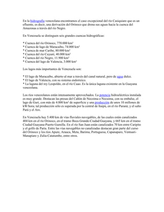 En la hidrografía venezolana encontramos el caso excepcional del río Casiquiare que es un
efluente, es decir, una derivación del Orinoco que drena sus aguas hacia la cuenca del
Amazonas a través del río Negro.

En Venezuela se distinguen seis grandes cuencas hidrográficas:

* Cuenca del río Orinoco, 770.000 km²
* Cuenca de lago de Maracaibo, 74.000 km²
* Cuenca de mar Caribe, 80.000 km²
* Cuenca del río Cuyuní, 40.000 km²
* Cuenca del río Negro, 11.900 km²
* Cuenca del lago de Valencia, 3.000 km²

Los lagos más importantes de Venezuela son:

* El lago de Maracaibo, abierto al mar a través del canal natural, pero de agua dulce.
* El lago de Valencia, con su sistema endorreico.
* La laguna del rey Leopoldo, en el río Cuao. Es la única laguna existente en la Guayana
venezolana.

Los ríos venezolanos están intensamente aprovechados. La potencia hidroeléctrica instalada
es muy grande. Destacan las presas del Cañón de Necoima o Necuima, con su embalse, el
lago de Guri, con más de 4.000 km² de superficie y una producción de unos 10 millones de
kW/hora; tal producción sólo es superada por la central de Itaipú, en el río Paraná; y el salto
Pará y el Aro.

En Venezuela hay 5.400 km de vías fluviales navegables, de las cuales están canalizados
404 km en el río Orinoco, en el tramo Boca Grande-Ciudad Guayana, y 665 km en el tramo
Ciudad Guayana-Puerto Gumilla. En el río San Juan están canalizados 70 km entre Caripito
y el golfo de Paria. Entre las vías navegables no canalizadas destacan gran parte del curso
del Orinoco y los ríos Apure, Arauca, Meta, Barima, Portuguesa, Capanaparo, Ventuari-
Manapiare y Zulia-Catatumbo, entre otros.
 