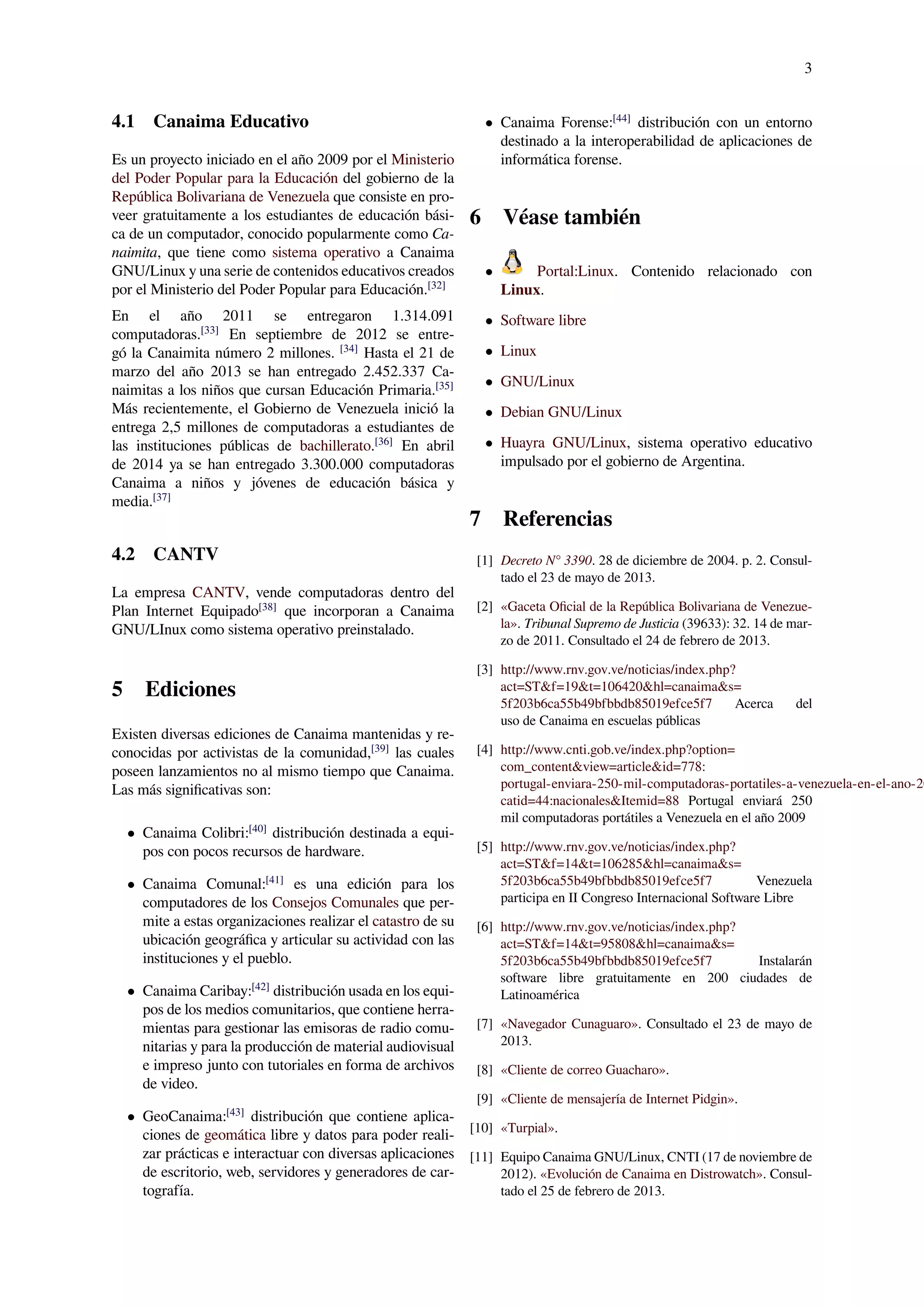 3
4.1 Canaima Educativo
Es un proyecto iniciado en el año 2009 por el Ministerio
del Poder Popular para la Educación del gobierno de la
República Bolivariana de Venezuela que consiste en pro-
veer gratuitamente a los estudiantes de educación bási-
ca de un computador, conocido popularmente como Ca-
naimita, que tiene como sistema operativo a Canaima
GNU/Linux y una serie de contenidos educativos creados
por el Ministerio del Poder Popular para Educación.[32]
En el año 2011 se entregaron 1.314.091
computadoras.[33]
En septiembre de 2012 se entre-
gó la Canaimita número 2 millones. [34]
Hasta el 21 de
marzo del año 2013 se han entregado 2.452.337 Ca-
naimitas a los niños que cursan Educación Primaria.[35]
Más recientemente, el Gobierno de Venezuela inició la
entrega 2,5 millones de computadoras a estudiantes de
las instituciones públicas de bachillerato.[36]
En abril
de 2014 ya se han entregado 3.300.000 computadoras
Canaima a niños y jóvenes de educación básica y
media.[37]
4.2 CANTV
La empresa CANTV, vende computadoras dentro del
Plan Internet Equipado[38]
que incorporan a Canaima
GNU/LInux como sistema operativo preinstalado.
5 Ediciones
Existen diversas ediciones de Canaima mantenidas y re-
conocidas por activistas de la comunidad,[39]
las cuales
poseen lanzamientos no al mismo tiempo que Canaima.
Las más signiﬁcativas son:
• Canaima Colibri:[40]
distribución destinada a equi-
pos con pocos recursos de hardware.
• Canaima Comunal:[41]
es una edición para los
computadores de los Consejos Comunales que per-
mite a estas organizaciones realizar el catastro de su
ubicación geográﬁca y articular su actividad con las
instituciones y el pueblo.
• Canaima Caribay:[42]
distribución usada en los equi-
pos de los medios comunitarios, que contiene herra-
mientas para gestionar las emisoras de radio comu-
nitarias y para la producción de material audiovisual
e impreso junto con tutoriales en forma de archivos
de video.
• GeoCanaima:[43]
distribución que contiene aplica-
ciones de geomática libre y datos para poder reali-
zar prácticas e interactuar con diversas aplicaciones
de escritorio, web, servidores y generadores de car-
tografía.
• Canaima Forense:[44]
distribución con un entorno
destinado a la interoperabilidad de aplicaciones de
informática forense.
6 Véase también
• Portal:Linux. Contenido relacionado con
Linux.
• Software libre
• Linux
• GNU/Linux
• Debian GNU/Linux
• Huayra GNU/Linux, sistema operativo educativo
impulsado por el gobierno de Argentina.
7 Referencias
[1] Decreto N° 3390. 28 de diciembre de 2004. p. 2. Consul-
tado el 23 de mayo de 2013.
[2] «Gaceta Oﬁcial de la República Bolivariana de Venezue-
la». Tribunal Supremo de Justicia (39633): 32. 14 de mar-
zo de 2011. Consultado el 24 de febrero de 2013.
[3] http://www.rnv.gov.ve/noticias/index.php?
act=ST&f=19&t=106420&hl=canaima&s=
5f203b6ca55b49bfbbdb85019efce5f7 Acerca del
uso de Canaima en escuelas públicas
[4] http://www.cnti.gob.ve/index.php?option=
com_content&view=article&id=778:
portugal-enviara-250-mil-computadoras-portatiles-a-venezuela-en-el-ano-20
catid=44:nacionales&Itemid=88 Portugal enviará 250
mil computadoras portátiles a Venezuela en el año 2009
[5] http://www.rnv.gov.ve/noticias/index.php?
act=ST&f=14&t=106285&hl=canaima&s=
5f203b6ca55b49bfbbdb85019efce5f7 Venezuela
participa en II Congreso Internacional Software Libre
[6] http://www.rnv.gov.ve/noticias/index.php?
act=ST&f=14&t=95808&hl=canaima&s=
5f203b6ca55b49bfbbdb85019efce5f7 Instalarán
software libre gratuitamente en 200 ciudades de
Latinoamérica
[7] «Navegador Cunaguaro». Consultado el 23 de mayo de
2013.
[8] «Cliente de correo Guacharo».
[9] «Cliente de mensajería de Internet Pidgin».
[10] «Turpial».
[11] Equipo Canaima GNU/Linux, CNTI (17 de noviembre de
2012). «Evolución de Canaima en Distrowatch». Consul-
tado el 25 de febrero de 2013.
 