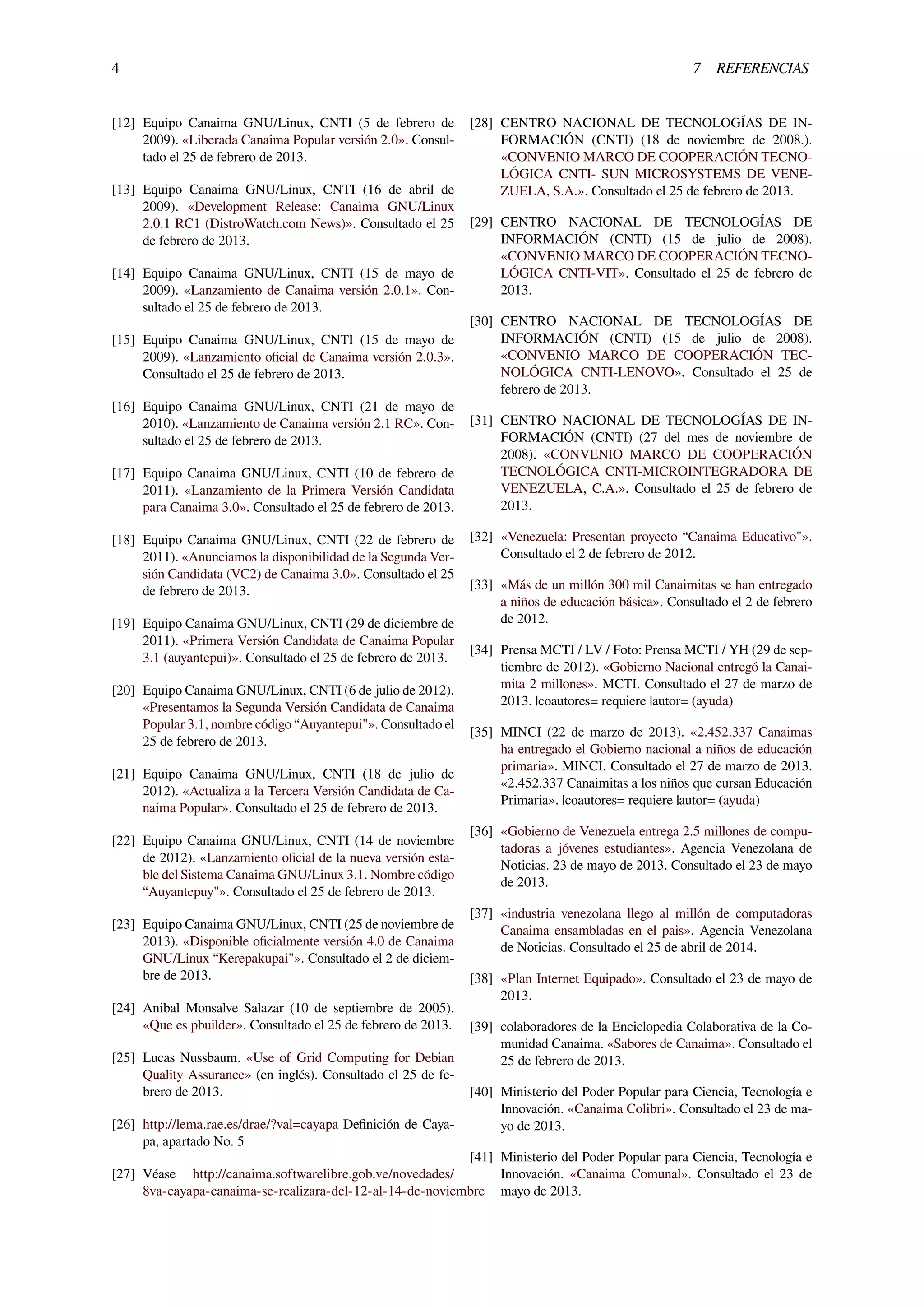 4 7 REFERENCIAS
[12] Equipo Canaima GNU/Linux, CNTI (5 de febrero de
2009). «Liberada Canaima Popular versión 2.0». Consul-
tado el 25 de febrero de 2013.
[13] Equipo Canaima GNU/Linux, CNTI (16 de abril de
2009). «Development Release: Canaima GNU/Linux
2.0.1 RC1 (DistroWatch.com News)». Consultado el 25
de febrero de 2013.
[14] Equipo Canaima GNU/Linux, CNTI (15 de mayo de
2009). «Lanzamiento de Canaima versión 2.0.1». Con-
sultado el 25 de febrero de 2013.
[15] Equipo Canaima GNU/Linux, CNTI (15 de mayo de
2009). «Lanzamiento oﬁcial de Canaima versión 2.0.3».
Consultado el 25 de febrero de 2013.
[16] Equipo Canaima GNU/Linux, CNTI (21 de mayo de
2010). «Lanzamiento de Canaima versión 2.1 RC». Con-
sultado el 25 de febrero de 2013.
[17] Equipo Canaima GNU/Linux, CNTI (10 de febrero de
2011). «Lanzamiento de la Primera Versión Candidata
para Canaima 3.0». Consultado el 25 de febrero de 2013.
[18] Equipo Canaima GNU/Linux, CNTI (22 de febrero de
2011). «Anunciamos la disponibilidad de la Segunda Ver-
sión Candidata (VC2) de Canaima 3.0». Consultado el 25
de febrero de 2013.
[19] Equipo Canaima GNU/Linux, CNTI (29 de diciembre de
2011). «Primera Versión Candidata de Canaima Popular
3.1 (auyantepui)». Consultado el 25 de febrero de 2013.
[20] Equipo Canaima GNU/Linux, CNTI (6 de julio de 2012).
«Presentamos la Segunda Versión Candidata de Canaima
Popular 3.1, nombre código “Auyantepui"». Consultado el
25 de febrero de 2013.
[21] Equipo Canaima GNU/Linux, CNTI (18 de julio de
2012). «Actualiza a la Tercera Versión Candidata de Ca-
naima Popular». Consultado el 25 de febrero de 2013.
[22] Equipo Canaima GNU/Linux, CNTI (14 de noviembre
de 2012). «Lanzamiento oﬁcial de la nueva versión esta-
ble del Sistema Canaima GNU/Linux 3.1. Nombre código
“Auyantepuy"». Consultado el 25 de febrero de 2013.
[23] Equipo Canaima GNU/Linux, CNTI (25 de noviembre de
2013). «Disponible oﬁcialmente versión 4.0 de Canaima
GNU/Linux “Kerepakupai"». Consultado el 2 de diciem-
bre de 2013.
[24] Anibal Monsalve Salazar (10 de septiembre de 2005).
«Que es pbuilder». Consultado el 25 de febrero de 2013.
[25] Lucas Nussbaum. «Use of Grid Computing for Debian
Quality Assurance» (en inglés). Consultado el 25 de fe-
brero de 2013.
[26] http://lema.rae.es/drae/?val=cayapa Deﬁnición de Caya-
pa, apartado No. 5
[27] Véase http://canaima.softwarelibre.gob.ve/novedades/
8va-cayapa-canaima-se-realizara-del-12-al-14-de-noviembre
[28] CENTRO NACIONAL DE TECNOLOGÍAS DE IN-
FORMACIÓN (CNTI) (18 de noviembre de 2008.).
«CONVENIO MARCO DE COOPERACIÓN TECNO-
LÓGICA CNTI- SUN MICROSYSTEMS DE VENE-
ZUELA, S.A.». Consultado el 25 de febrero de 2013.
[29] CENTRO NACIONAL DE TECNOLOGÍAS DE
INFORMACIÓN (CNTI) (15 de julio de 2008).
«CONVENIO MARCO DE COOPERACIÓN TECNO-
LÓGICA CNTI-VIT». Consultado el 25 de febrero de
2013.
[30] CENTRO NACIONAL DE TECNOLOGÍAS DE
INFORMACIÓN (CNTI) (15 de julio de 2008).
«CONVENIO MARCO DE COOPERACIÓN TEC-
NOLÓGICA CNTI-LENOVO». Consultado el 25 de
febrero de 2013.
[31] CENTRO NACIONAL DE TECNOLOGÍAS DE IN-
FORMACIÓN (CNTI) (27 del mes de noviembre de
2008). «CONVENIO MARCO DE COOPERACIÓN
TECNOLÓGICA CNTI-MICROINTEGRADORA DE
VENEZUELA, C.A.». Consultado el 25 de febrero de
2013.
[32] «Venezuela: Presentan proyecto “Canaima Educativo"».
Consultado el 2 de febrero de 2012.
[33] «Más de un millón 300 mil Canaimitas se han entregado
a niños de educación básica». Consultado el 2 de febrero
de 2012.
[34] Prensa MCTI / LV / Foto: Prensa MCTI / YH (29 de sep-
tiembre de 2012). «Gobierno Nacional entregó la Canai-
mita 2 millones». MCTI. Consultado el 27 de marzo de
2013. |coautores= requiere |autor= (ayuda)
[35] MINCI (22 de marzo de 2013). «2.452.337 Canaimas
ha entregado el Gobierno nacional a niños de educación
primaria». MINCI. Consultado el 27 de marzo de 2013.
«2.452.337 Canaimitas a los niños que cursan Educación
Primaria». |coautores= requiere |autor= (ayuda)
[36] «Gobierno de Venezuela entrega 2.5 millones de compu-
tadoras a jóvenes estudiantes». Agencia Venezolana de
Noticias. 23 de mayo de 2013. Consultado el 23 de mayo
de 2013.
[37] «industria venezolana llego al millón de computadoras
Canaima ensambladas en el pais». Agencia Venezolana
de Noticias. Consultado el 25 de abril de 2014.
[38] «Plan Internet Equipado». Consultado el 23 de mayo de
2013.
[39] colaboradores de la Enciclopedia Colaborativa de la Co-
munidad Canaima. «Sabores de Canaima». Consultado el
25 de febrero de 2013.
[40] Ministerio del Poder Popular para Ciencia, Tecnología e
Innovación. «Canaima Colibri». Consultado el 23 de ma-
yo de 2013.
[41] Ministerio del Poder Popular para Ciencia, Tecnología e
Innovación. «Canaima Comunal». Consultado el 23 de
mayo de 2013.
 