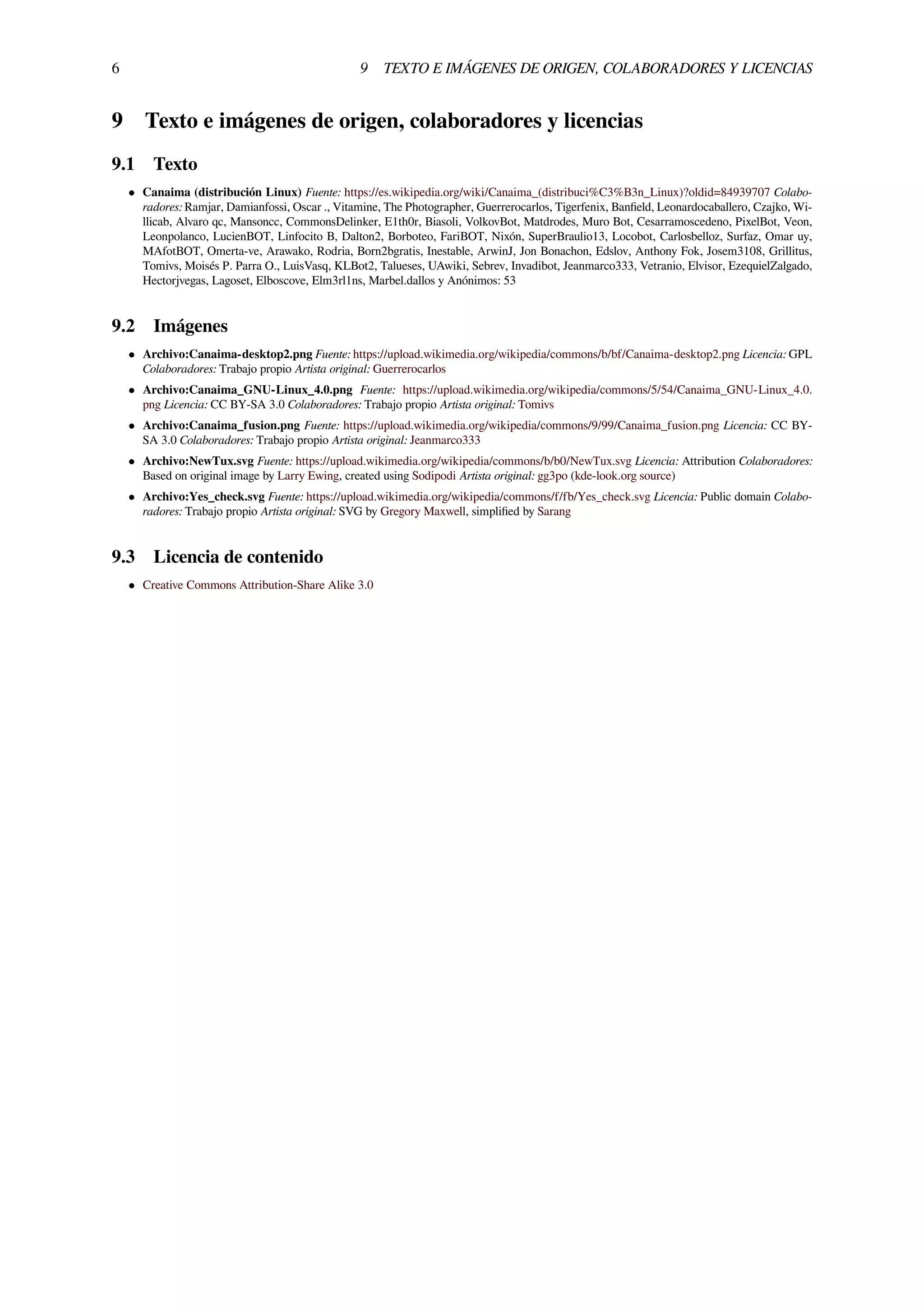 6 9 TEXTO E IMÁGENES DE ORIGEN, COLABORADORES Y LICENCIAS
9 Texto e imágenes de origen, colaboradores y licencias
9.1 Texto
• Canaima (distribución Linux) Fuente: https://es.wikipedia.org/wiki/Canaima_(distribuci%C3%B3n_Linux)?oldid=84939707 Colabo-
radores: Ramjar, Damianfossi, Oscar ., Vitamine, The Photographer, Guerrerocarlos, Tigerfenix, Banﬁeld, Leonardocaballero, Czajko, Wi-
llicab, Alvaro qc, Mansoncc, CommonsDelinker, E1th0r, Biasoli, VolkovBot, Matdrodes, Muro Bot, Cesarramoscedeno, PixelBot, Veon,
Leonpolanco, LucienBOT, Linfocito B, Dalton2, Borboteo, FariBOT, Nixón, SuperBraulio13, Locobot, Carlosbelloz, Surfaz, Omar uy,
MAfotBOT, Omerta-ve, Arawako, Rodria, Born2bgratis, Inestable, ArwinJ, Jon Bonachon, Edslov, Anthony Fok, Josem3108, Grillitus,
Tomivs, Moisés P. Parra O., LuisVasq, KLBot2, Talueses, UAwiki, Sebrev, Invadibot, Jeanmarco333, Vetranio, Elvisor, EzequielZalgado,
Hectorjvegas, Lagoset, Elboscove, Elm3rl1ns, Marbel.dallos y Anónimos: 53
9.2 Imágenes
• Archivo:Canaima-desktop2.png Fuente: https://upload.wikimedia.org/wikipedia/commons/b/bf/Canaima-desktop2.png Licencia: GPL
Colaboradores: Trabajo propio Artista original: Guerrerocarlos
• Archivo:Canaima_GNU-Linux_4.0.png Fuente: https://upload.wikimedia.org/wikipedia/commons/5/54/Canaima_GNU-Linux_4.0.
png Licencia: CC BY-SA 3.0 Colaboradores: Trabajo propio Artista original: Tomivs
• Archivo:Canaima_fusion.png Fuente: https://upload.wikimedia.org/wikipedia/commons/9/99/Canaima_fusion.png Licencia: CC BY-
SA 3.0 Colaboradores: Trabajo propio Artista original: Jeanmarco333
• Archivo:NewTux.svg Fuente: https://upload.wikimedia.org/wikipedia/commons/b/b0/NewTux.svg Licencia: Attribution Colaboradores:
Based on original image by Larry Ewing, created using Sodipodi Artista original: gg3po (kde-look.org source)
• Archivo:Yes_check.svg Fuente: https://upload.wikimedia.org/wikipedia/commons/f/fb/Yes_check.svg Licencia: Public domain Colabo-
radores: Trabajo propio Artista original: SVG by Gregory Maxwell, simpliﬁed by Sarang
9.3 Licencia de contenido
• Creative Commons Attribution-Share Alike 3.0
 