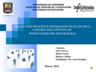 UNIVERSIDAD DE CARABOBO
FACULTAD DE CIENCIAS DE LA EDUCACIÓN
DOCTORADO EN EDUCACIÓN
RED DE COMUNICACIÓN E INFORMACIÓN EN EL USO DE LA
CAMAIMA EDUCATIVA EN LAS
INSTITUCIONES DEL SECTOR RURAL
Marzo, 2014
Autores
Iván Torres
María Viera
Hanexy Núñez
Facilitador: Dr. Luis Ordoñez
 