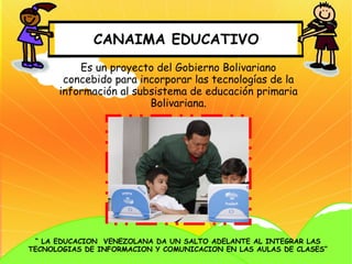 CANAIMA EDUCATIVO
          Es un proyecto del Gobierno Bolivariano
       concebido para incorporar las tecnologías de la
      información al subsistema de educación primaria
                        Bolivariana.




 “ LA EDUCACION VENEZOLANA DA UN SALTO ADELANTE AL INTEGRAR LAS
TECNOLOGIAS DE INFORMACION Y COMUNICACION EN LAS AULAS DE CLASES”
 