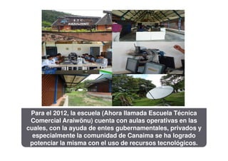 Para el 2012, la escuela (Ahora llamada Escuela Técnica
 Comercial Araiwönu) cuenta con aulas operativas en las
cuales, con la ayuda de entes gubernamentales, privados y
  especialmente la comunidad de Canaima se ha logrado
 potenciar la misma con el uso de recursos tecnológicos.
 