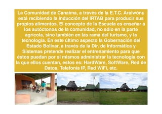 La Comunidad de Canaima, a través de la E.T.C. Araiwönu
  está recibiendo la inducción del IRTAB para producir sus
 propios alimentos. El concepto de la Escuela es enseñar a
     los autóctonos de la comunidad, no sólo en la parte
      agrícola, sino también en las rama del turismo, y la
   tecnología. En este último aspecto la Gobernación del
      Estado Bolívar, a través de la Dir. de Informática y
    Sistemas pretende realizar el entrenamiento para que
 éstos puedan por si mismos administrar la tecnología con
la que ellos cuentan, estos es: HardWare, SoftWare, Red de
               Datos, Telefonía IP, Red WiFi, etc.
 