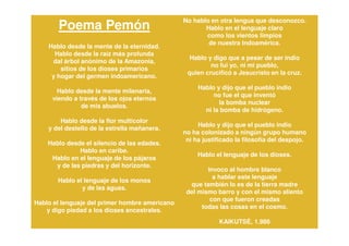 No hablo en otra lengua que desconozco.
       Poema Pemón                                     Hablo en el lenguaje claro
                                                       como los vientos limpios
                                                        de nuestra Indoamérica.
    Hablo desde la mente de la eternidad.
      Hablo desde la raíz más profunda
                                                  Hablo y digo que a pesar de ser indio
     dal árbol anónimo de la Amazonia,
                                                         no fui yo, ni mi pueblo,
        sitios de los dioses primarios
                                                 quien crucificó a Jesucristo en la cruz.
     y hogar del germen indoamericano.
                                                     Hablo y dijo que el pueblo indio
       Hablo desde la mente milenaria,
                                                          no fue el que inventó
     viendo a través de los ojos eternos
                                                            la bomba nuclear
               de mis abuelos.
                                                       ni la bomba de hidrógeno.
        Hablo desde la flor multicolor
                                                     Hablo y dijo que el pueblo indio
    y del destello de la estrella mañanera.
                                                no ha colonizado a ningún grupo humano
                                                 ni ha justificado la filosofía del despojo.
    Hablo desde el silencio de las edades.
              Hablo en caribe.
                                                     Hablo el lenguaje de los dioses.
     Hablo en el lenguaje de los pájaros
      y de las piedras y del horizonte.
                                                        Invoco al hombre blanco
                                                          a hablar este lenguaje
       Hablo el lenguaje de los monos
                                                  que también lo es de la tierra madre
               y de las aguas.
                                                 del mismo barro y con el mismo aliento
                                                         con que fueron creadas
Hablo el lenguaje del primer hombre americano
                                                      todas las cosas en el cosmo.
   y digo piedad a los dioses ancestrales.
                                                            KAIKUTSÉ, 1.986
 