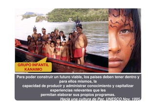 GRUPO INFANTIL
  KANAIMO

Para poder construir un futuro viable, los países deben tener dentro y
                        para ellos mismos, la
   capacidad de producir y administrar conocimiento y capitalizar
                  experiencias relevantes que les
             permitan elaborar sus propios programas.
                        Hacia una cultura de Paz, UNESCO Nov. 1995
 