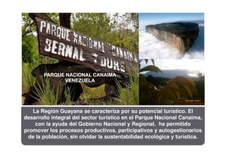 La Región Guayana se caracteriza por su potencial turístico. El
desarrollo integral del sector turístico en el Parque Nacional Canaima,
    con la ayuda del Gobierno Nacional y Regional, ha permitido
promover los procesos productivos, participativos y autogestionarios
 de la población, sin olvidar la sustentabilidad ecológica y turística.
 