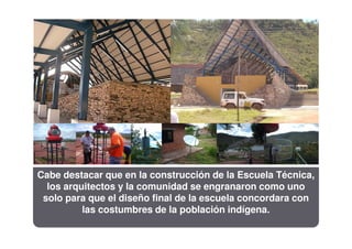 Cabe destacar que en la construcción de la Escuela Técnica,
  los arquitectos y la comunidad se engranaron como uno
 solo para que el diseño final de la escuela concordara con
          las costumbres de la población indígena.
 