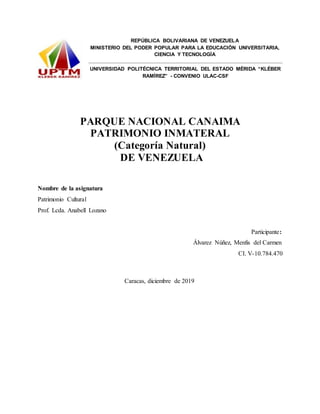 REPÚBLICA BOLIVARIANA DE VENEZUELA
MINISTERIO DEL PODER POPULAR PARA LA EDUCACIÓN UNIVERSITARIA,
CIENCIA Y TECNOLOGÍA
UNIVERSIDAD POLITÉCNICA TERRITORIAL DEL ESTADO MÉRIDA “KLÉBER
RAMÍREZ” - CONVENIO ULAC-CSF
PARQUE NACIONAL CANAIMA
PATRIMONIO INMATERAL
(Categoría Natural)
DE VENEZUELA
Nombre de la asignatura
Patrimonio Cultural
Prof. Lcda. Anabell Lozano
Participante:
Álvarez Núñez, Menfis del Carmen
CI. V-10.784.470
Caracas, diciembre de 2019
 