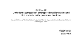 JOURNAL ON
Orthodontic correction of a transposed maxillary canine and
first premolar in the permanent dentition
Kazuaki Nishimura,a Kimihisa Nakao,b Taijyu Aoki,a Mariko Fuyamada,c Keisuke Saito,c and Shigemi
Gotod Nagoya, Japan
PRESENTED BY
SAI KIRAN.K
 
