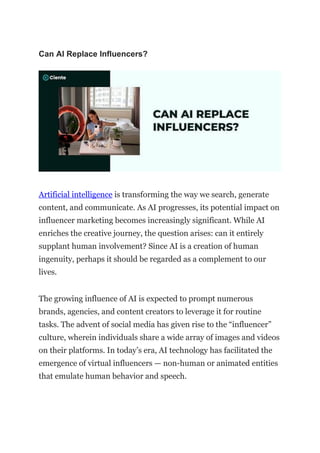 Can AI Replace Influencers?
Artificial intelligence is transforming the way we search, generate
content, and communicate. As AI progresses, its potential impact on
influencer marketing becomes increasingly significant. While AI
enriches the creative journey, the question arises: can it entirely
supplant human involvement? Since AI is a creation of human
ingenuity, perhaps it should be regarded as a complement to our
lives.
The growing influence of AI is expected to prompt numerous
brands, agencies, and content creators to leverage it for routine
tasks. The advent of social media has given rise to the “influencer”
culture, wherein individuals share a wide array of images and videos
on their platforms. In today’s era, AI technology has facilitated the
emergence of virtual influencers — non-human or animated entities
that emulate human behavior and speech.
 