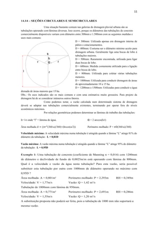 11
14.14 – SEÇÕES CIRCULARES E SEMICIRCULARES
Uma situação bastante comum nas galerias de drenagem pluvial urbana são as
tubulações operando com lâminas diversas. Isso ocorre, porque os diâmetros das tubulações de concreto
comercialmente disponíveis variam com diâmetro entre 300mm e 1.500mm com as seguintes medidas e
usos mais comuns:
D = 300mm: Utilizada apenas em drenagem interna de
pátios e estacionamentos.
D = 400mm: Costuma ser o diâmetro mínimo aceito para
drenagem urbana. Geralmente liga uma bocas de lobo à
tubulações maiores.
D = 500mm: Raramente encontrada, utilizada para ligar
duas bocas de lobo.
D = 600mm: Medida comumente utilizada para a ligação
entre bocas de lobo.
D = 800mm: Utilizada para coletar várias tubulações
menores.
D = 1000mm: Utilizada para conduzir drenagem de áreas
de aproximadamente 10 a 15 ha.
D = 1200mm e 1500mm: Utilizadas para conduzir a água
drenada de áreas maiores que 15 ha.
Obs.: Os usos indicados são os mais comuns e com uma estimativa muito grosseira. Para projeto da
drenagem há de se considerar inúmeros outros fatores.
Como podemos notar, a vazão calculada num determinado sistema de drenagem
deverá se adaptar nas tubulações comercialmente existentes, terminando por operar fora do níveis
econômicos máximos.
Por relações geométricas podemos determinar as lâminas de trabalho das tubulações:
h= l-r onde “l” = lâmina de água. α = 2 arccos(h/r)
Área molhada:𝐴 = (𝜋𝑟2
(360-α)/360)+(hrsen(α/2)) Perímetro molhado: P = 𝜋D(360-α)/360)
Velocidade máxima: A velocidade máxima numa tubulação é atingida quando a lâmina “L” atinge 81% do
diâmetro da tubulação: L = 0,81D
Vazão máxima: A vazão máxima numa tubulação é atingida quando a lâmina “L” atinge 95% do diâmetro
da tubulação: L = 0,95D
Exemplo 1: Uma tubulação de concreto (coeficiente de Manning n = 0,014) com 1200mm
de diâmetro e declividade de fundo de 0,0025m/m está operando com lâmina de 800mm.
Qual é a velocidade e vazão da água nesta tubulação? Para esta vazão, seria possível
substituir esta tubulação por outra com 1000mm de diâmetro operando no máximo com
0,95D ?
Área molhada: A = 0,801m² Perímetro molhado: P = 2,293m RH = 0,349m
Velocidade: V = 1,77m/s Vazão: Q = 1,42 m³/s
Tubulação de 1000mm com lâmina de 950mm.
Área molhada: A = 0,771m² Perímetro molhado: P = 2,691m RH = 0,286m
Velocidade: V = 1,55m/s Vazão: Q = 1,20 m³/s
A substituição proposta não poderá ser feita, pois a tubulação de 1000 mm não suportará a
mesma vazão.
 