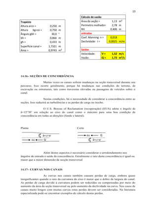 13
14.16– SEÇÕES DE CONCORDÂNCIA
Muitas vezes os canais sofrem mudanças na seção transversal durante seu
percurso. Isso ocorre geralmente, porque há mudanças nas condições do terreno, de
escavação ou estruturais, tais como travessias elevadas ou passagens de veículos sobre o
canal.
Nestas condições, há a necessidade de considerar a concordância entre as
seções. Isso reduzirá as turbulências e as perdas de carga no trecho.
O U.S. Boreau of Reclamation (recuperação) (EUA) adota o ângulo de
â=12°30’ em relação ao eixo do canal como o máximo para uma boa condição de
concordância em todas as direções (fundo e lateral).
Planta Corte
Além destes aspectos é necessário considerar o arredondamento nos
ângulos de entrada e saída da concordância. Geralmente o raio desta concordância é igual ou
maior que a maior dimensão da secção transversal.
14.17– CURVAS NOS CANAIS
As curvas nos canais também causam perdas de carga, embora quase
insignificantes quando o raio da curvatura do eixo é maior que o dobro da largura do canal.
As perdas de carga devido à curvatura podem ser reduzidas ou compensadas por meio do
aumento da área da seção transversal ou pelo aumento da declividade na curva. Nos casos de
canais muito longos com muitas curvas estas perdas devem ser consideradas. Na literatura
especializada pode-se encontrar exemplos de cálculo destas perdas.
Cálculo de vazão
Área da seção = 1,13 m²
Perímetro molhado= 2,78 m
RH 0,406 m
entradas
Coef. Manning: n = 0,018
Declividade: I = 0,0025 m/m
Saídas
Velocidade: V = 1,52 m/s
Vazão: Q = 1,72 m³/s
Trapézio
Altura arco = 0,250 m
Altura bg=ce = 0,750 m
Ângulo gbh = 30,0 °
bh = 0,866 m
gh = 0,433 m
Superfície canal = 1,7321 m
Área = 0,9743 m²
â=12°30’
â=12°30’ou
ou
Q
Q
 
