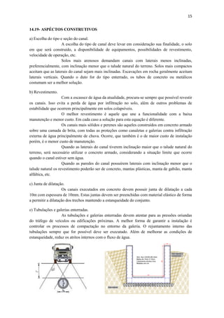 15
14.19- ASPÉCTOS CONSTRUTIVOS
a) Escolha do tipo e seção do canal.
A escolha do tipo de canal deve levar em consideração sua finalidade, o solo
em que será construído, a disponibilidade de equipamentos, possibilidades de revestimento,
velocidade de operação, etc.
Solos mais arenosos demandam canais com laterais menos inclinadas,
preferencialmente, com inclinação menor que o talude natural do terreno. Solos mais compactos
aceitam que as laterais do canal sejam mais inclinadas. Escavações em rocha geralmente aceitam
laterais verticais. Quando o duto for do tipo enterrado, os tubos de concreto ou metálicos
costumam ser a melhor solução.
b) Revestimento.
Com a escassez de água da atualidade, procura-se sempre que possível revestir
os canais. Isso evita a perda de água por infiltração no solo, além de outros problemas de
estabilidade que ocorrem principalmente em solos colapsíveis.
O melhor revestimento é aquele que une a funcionalidade com a baixa
manutenção e menor custo. Em cada caso a solução para esta equação é diferente.
Os canais mais sólidos e perenes são aqueles construídos em concreto armado
sobre uma camada de brita, com todas as proteções como canaletas e galerias contra infiltração
externa de água principalmente de chuva. Ocorre, que também é o de maior custo de instalação
porém, é o menor custo de manutenção.
Quando as laterais do canal tiverem inclinação maior que o talude natural do
terreno, será necessário utilizar o concreto armado, considerando a situação limite que ocorre
quando o canal estiver sem água.
Quando as paredes do canal possuírem laterais com inclinação menor que o
talude natural os revestimento poderão ser de concreto, mantas plásticas, manta de gabião, manta
alfáltica, etc.
c) Junta de dilatação.
Os canais executados em concreto devem possuir junta de dilatação a cada
10m com espessura de 10mm. Estas juntas devem ser preenchidas com material elástico de forma
a permitir a dilatação dos trechos mantendo a estanqueidade do conjunto.
e) Tubulações e galerias enterradas.
As tubulações e galerias enterradas devem atentar para as pressões oriundas
do tráfego de veículos ou edificações próximas. A melhor forma de garantir a instalação é
controlar os processos de compactação no entorno da galeria. O rejuntamento interno das
tubulações sempre que for possível deve ser executado. Além de melhorar as condições de
estanqueidade, reduz os atritos internos com o fluxo de água.
 