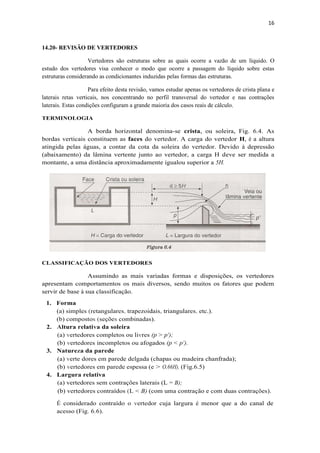 16
14.20- REVISÃO DE VERTEDORES
Vertedores são estruturas sobre as quais ocorre a vazão de um líquido. O
estudo dos vertedores visa conhecer o modo que ocorre a passagem do líquido sobre estas
estruturas considerando as condicionantes induzidas pelas formas das estruturas.
Para efeito desta revisão, vamos estudar apenas os vertedores de crista plana e
laterais retas verticais, nos concentrando no perfil transversal do vertedor e nas contrações
laterais. Estas condições configuram a grande maioria dos casos reais de cálculo.
TERMINOLOGIA
A borda horizontal denomina-se crista, ou soleira, Fig. 6.4. As
bordas verticais constituem as faces do vertedor. A carga do vertedor H, é a altura
atingida pelas águas, a contar da cota da soleira do vertedor. Devido à depressão
(abaixamento) da lâmina vertente junto ao vertedor, a carga H deve ser medida a
montante, a uma distância aproximadamente igualou superior a 5H.
CLASSIFICAÇÃO DOS VERTEDORES
Assumindo as mais variadas formas e disposições, os vertedores
apresentam comportamentos os mais diversos, sendo muitos os fatores que podem
servir de base à sua classificação.
1. Forma
(a) simples (retangulares, trapezoidais, triangulares, etc.).
(b) compostos (seções combinadas).
2. Altura relativa da soleira
(a) vertedores completos ou livres (p > p');
(b) vertedores incompletos ou afogados (p < p').
3. Natureza da parede
(a) verte dores em parede delgada (chapas ou madeira chanfrada);
(b) vertedores em parede espessa (e > O,66H), (Fig.6.5)
4. Largura relativa
(a) vertedores sem contrações laterais (L = B);
(b) vertedores contraídos (L < B) (com uma contração e com duas contrações).
É considerado contraído o vertedor cuja largura é menor que a do canal de
acesso (Fig. 6.6).
 