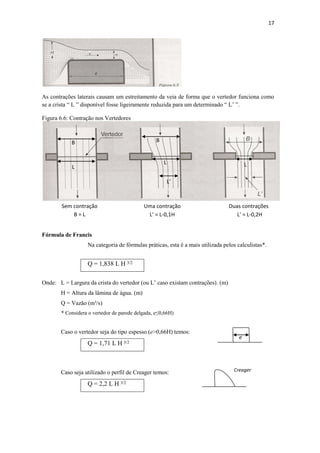17
As contrações laterais causam um estreitamento da veia de forma que o vertedor funciona como
se a crista “ L ” disponível fosse ligeiramente reduzida para um determinado “ L’ ”.
Figura 6.6: Contração nos Vertedores
Fórmula de Francis
Na categoria de fórmulas práticas, esta é a mais utilizada pelos calculistas*.
Q = 1,838 L H 3/2
Onde: L = Largura da crista do vertedor (ou L’ caso existam contrações). (m)
H = Altura da lâmina de água. (m)
Q = Vazão (m³/s)
* Considera o vertedor de parede delgada, e≤0,66H)
Caso o vertedor seja do tipo espesso (e>0,66H) temos:
Q = 1,71 L H 3/2
Caso seja utilizado o perfil de Creager temos:
Q = 2,2 L H 3/2
Sem contração
B = L
Uma contração
L’ = L-0,1H
Duas contrações
L’ = L-0,2H
B
L
B
L L
L’
e
Creager
 