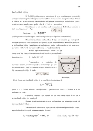 19
Profundidade crítica
Na fig 14.13 verifica-se que o valor mínimo de carga específica ocorre no ponto C,
correspondente a uma profundidade pouco superior a 0,6 m. Abaixo ou acima dessa profundidade, eleva-se
o valor de He. A profundidade correspondente ao ponto C denomina-se profundidade crítica,
sendo, portanto, aquela para o qual o valor de (v2
/2g)+ y é um mínimo.
Considerando-se um canal de seção retangular, de declividade constante e
de 1 m de largura, A = 1 * y:
Temos que: yc = 0,47Q2/3
que é a profundidade crítica para canais retangulares (essa expressão é aproximada).
Denomina-se crítica a profundidade de água em um canal que corresponde
ao valor mínimo da carga específica (He) quando se tem uma certa vazão. Em outras palavras:
a profundidade crítica é aquela para a qual ocorre a maior vazão quando se tem uma carga
específica estabelecida (neste caso o Número de Froude é igual a 1).
A carga específica é dada por He = h + (v²/(2g))
(observe-se que y ou h representam a mesma grandeza, profundidade).
de onde se tira: Q = 𝐴√2𝑔(𝐻𝑒 − ℎ)
Pesquisando-se as condições de
máximo e mínimo, constata-se que Q se anula sempre que h =
He (e também se A fosse O). Sendo hm a altura média da seção e
hmc a altura média crítica da seção.
Figura 14.14
Desta forma, a profundidade crítica hc no canal de seção retangular é:
hc = √𝑞²/𝑔
3
(onde q é a vazão máxima correspondente à profundidade crítica e relativa a 1 m
de largura de canal).
Conclui-se, portanto, que quando se tem uma vazão dada (Q ou q), a
profundidade crítica hc é invariável.
No caso de escoamento uniforme a profundidade que a água apresenta vai
depender da declividade I.
Tratando-se de condutos de seção circular funcionando parcialmente cheios,
a profundidade crítica pode ser calculada pela fórmula:
hc = 0,483(Q/D)²/³ + 0,083 D válida para 0,3 < (hc / D) < 0,9
 