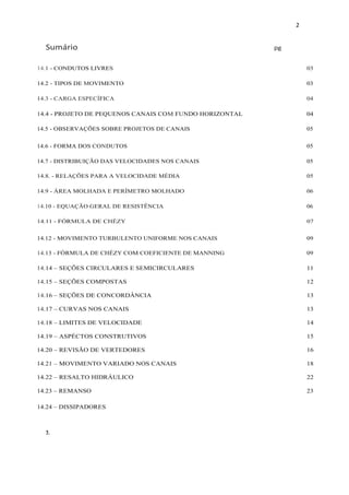 2
Sumário pg
2.3.
14.1 - CONDUTOS LIVRES 03
14.2 - TIPOS DE MOVIMENTO 03
14.3 - CARGA ESPECÍFICA 04
14.4 - PROJETO DE PEQUENOS CANAIS COM FUNDO HORIZONTAL 04
14.5 - OBSERVAÇÕES SOBRE PROJETOS DE CANAIS 05
14.6 - FORMA DOS CONDUTOS 05
14.7 - DISTRIBUIÇÃO DAS VELOCIDADES NOS CANAIS 05
14.8. - RELAÇÕES PARA A VELOCIDADE MÉDIA 05
14.9 - ÁREA MOLHADA E PERÍMETRO MOLHADO 06
14.10 - EQUAÇÃO GERAL DE RESISTÊNCIA 06
14.11 - FÓRMULA DE CHÉZY 07
14.12 - MOVIMENTO TURBULENTO UNIFORME NOS CANAIS 09
14.13 - FÓRMULA DE CHÉZY COM COEFICIENTE DE MANNING 09
14.14 – SEÇÕES CIRCULARES E SEMICIRCULARES 11
14.15 – SEÇÕES COMPOSTAS 12
14.16 – SEÇÕES DE CONCORDÂNCIA 13
14.17 – CURVAS NOS CANAIS 13
14.18 – LIMITES DE VELOCIDADE 14
14.19 – ASPÉCTOS CONSTRUTIVOS 15
14.20 – REVISÃO DE VERTEDORES 16
14.21 – MOVIMENTO VARIADO NOS CANAIS 18
14.22 – RESALTO HIDRÁULICO 22
14.23 – REMANSO 23
14.24 – DISSIPADORES
 
