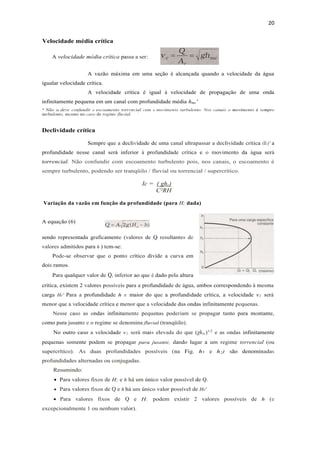 20
Velocidade média crítica
A velocidade média crítica passa a ser:
A vazão máxima em uma seção é alcançada quando a velocidade da água
igualar velocidade crítica.
A velocidade crítica é igual à velocidade de propagação de uma onda
infinitamente pequena em um canal com profundidade média hmc'
* Não se deve confundir o escoamento torrencial com o movimento turbulento. Nos canais o movimento é sempre
turbulento, mesmo no caso de regime fluvial. '
Declividade crítica
Sempre que a declividade de uma canal ultrapassar a declividade crítica (Ic)' a
profundidade nesse canal será inferior à profundidade crítica e o movimento da água será
torrencial. Não confundir com escoamento turbulento pois, nos canais, o escoamento é
sempre turbulento, podendo ser tranqüilo / fluvial ou torrencial / supercrítico.
Ic = ( ghc)
C²RH
Variação da vazão em função da profundidade (para H; dada)
A equação (6)
sendo representada graficamente (valores de Q resultantes de
valores admitidos para h ) tem-se:
Pode-se observar que o ponto crítico divide a curva em
dois ramos.
Para qualquer valor de Q, inferior ao que é dado pela altura
crítica, existem 2 valores possíveis para a profundidade de água, ambos correspondendo à mesma
carga He' Para a profundidade h l' maior do que a profundidade crítica, a velocidade v1 será
menor que a velocidade crítica e menor que a velocidade das ondas infinitamente pequenas.
Nesse caso as ondas infinitamente pequenas poderiam se propagar tanto para montante,
como para jusante e o regime se denomina fluvial (tranqüilo).
No outro caso a velocidade v2 será mais elevada do que (ghmc)1/2
e as ondas infinitamente
pequenas somente podem se propagar para jusante, dando lugar a um regime torrencial (ou
supercrítico). As duas profundidades possíveis (na Fig. h1 e h2) são denominadas
profundidades alternadas ou conjugadas.
Resumindo:
 Para valores fixos de H; e h há um único valor possível de Q.
 Para valores fixos de Q e h há um único valor possível de He'
 Para valores fixos de Q e H; podem existir 2 valores possíveis de h (e
excepcionalmente 1 ou nenhum valor).
 