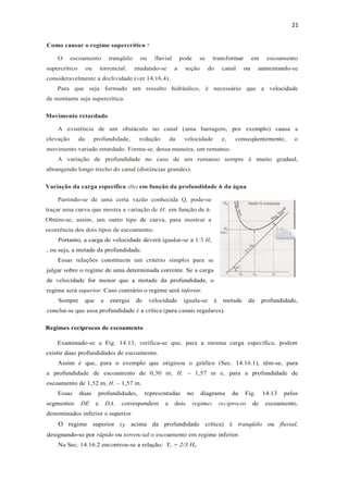 21
Como causar o regime supercrítico ?
O escoamento tranqüilo ou fluvial pode se transformar em escoamento
supercrítico ou torrencial, mudando-se a seção do canal ou aumentando-se
consideravelmente a declividade (ver 14.16.4).
Para que seja formado um ressalto hidráulico, é necessário que a velocidade
de montante seja supercrítica.
Movimento retardado
A existência de um obstáculo no canal (uma barragem, por exemplo) causa a
elevação da profundidade, redução da velocidade e, conseqüentemente, o
movimento variado retardado. Forma-se, dessa maneira, um remanso.
A variação de profundidade no caso de um remanso sempre é muito gradual,
abrangendo longo trecho do canal (distâncias grandes).
Variação da carga específica (He) em função da profundidade h da água
Partindo-se de uma certa vazão conhecida Q, pode-se
traçar uma curva que mostra a variação de H; em função de h.
Obtém-se, assim, um outro tipo de curva, para mostrar a
ocorrência dos dois tipos de escoamento:
Portanto, a carga de velocidade deverá igualar-se a 1/3 He
, ou seja, a metade da profundidade.
Essas relações constituem um critério simples para se
julgar sobre o regime de uma determinada corrente. Se a carga
de velocidade for menor que a metade da profundidade, o
regime será superior. Caso contrário o regime será inferior.
Sempre que a energia de velocidade iguala-se à metade da profundidade,
conclui-se que essa profundidade é a crítica (para canais regulares).
Regimes recíprocos de escoamento
Examinado-se a Fig. 14.13, verifica-se que, para a mesma carga específica, podem
existir duas profundidades de escoamento.
Assim é que, para o exemplo que originou o gráfico (Sec. 14.16.1), têm-se, para
a profundidade de escoamento de 0,30 m, H; = 1,57 m e, para a profundidade de
escoamento de 1,52 m, H; = 1,57 m.
Essas duas profundidades, representadas no diagrama da Fig. 14.13 pelos
segmentos DE e DA, correspondem a dois regimes recíprocos de escoamento,
denominados inferior e superior.
O regime superior (y acima da profundidade crítica) é tranqüilo ou fluvial,
designando-se por rápido ou torrencial o escoamento em regime inferior.
Na Sec. 14.16.2 encontrou-se a relação: Yc = 2/3 He
 
