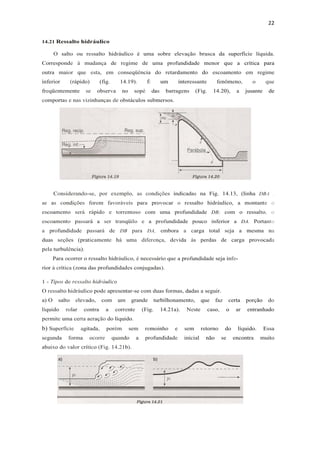 22
14.21 Ressalto hidráulico
O salto ou ressalto hidráulico é uma sobre elevação brusca da superfície líquida.
Corresponde à mudança de regime de uma profundidade menor que a crítica para
outra maior que esta, em conseqüência do retardamento do escoamento em regime
inferior (rápido) (fig. 14.19). É um interessante fenômeno, o que
freqüentemente se observa no sopé das barragens (Fig. 14.20), a jusante de
comportas e nas vizinhanças de obstáculos submersos.
Considerando-se, por exemplo, as condições indicadas na Fig. 14.13, (linha DBA .
se as condições forem favoráveis para provocar o ressalto hidráulico, a montante o
escoamento será rápido e torrentoso com uma profundidade DB; com o ressalto, o
escoamento passará a ser tranqüilo e a profundidade pouco inferior a DA. Portanto
a profundidade passará de DB para DA, embora a carga total seja a mesma na
duas seções (praticamente há uma diferença, devida às perdas de carga provocada
pela turbulência).
Para ocorrer o ressalto hidráulico, é necessário que a profundidade seja infe-
rior à crítica (zona das profundidades conjugadas).
1 - Tipos de ressalto hidráulico
O ressalto hidráulico pode apresentar-se com duas formas, dadas a seguir.
a) O salto elevado, com um grande turbilhonamento, que faz certa porção do
líquido rolar contra a corrente (Fig. 14.21a). Neste caso, o ar entranhado
permite uma certa aeração do líquido.
b) Superfície agitada, porém sem remoinho e sem retorno do líquido. Essa
segunda forma ocorre quando a profundidade inicial não se encontra muito
abaixo do valor crítico (Fig. 14.21b).
 