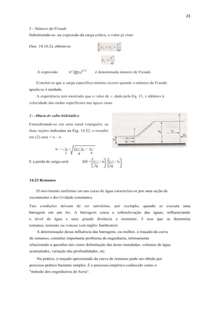 23
2 - Número de Froude
Substituindo-se, na expressão da carga crítica, o valor já visto
(Sec. 14.16.2), obtém-se:
A expressão v/ (gyc)1/2
é denominada número de Froude.
Conclui-se que a carga específica mínima ocorre quando o número de Froude
iguala-se à unidade.
A experiência tem mostrado que o valor de v, dado pela Eq. 11, é idêntico à
velocidade das ondas superficiais nas águas rasas.
3 - Altura do salto hidráulico
Considerando-se em uma canal retangular, as
duas seções indicadas na Eig. 14.22, o ressalto
em (2) será = h2 – h1
h2 = - h1 + 2V1² h1 + h1²
2 g 4
E a perda de carga será: ΔH = V1² + h1 - V2² + h2
2g 2g
14.22 Remanso
O movimento uniforme em um curso de água caracteriza-se por uma seção de
escoamento e dec1ividade constantes.
Tais condições deixam de ser satisfeitas, por exemplo, quando se executa uma
barragem em um rio. A barragem causa a sobreelevação das águas, influenciando
o nível da água a uma grande distância a montante. É isso que se denomina
remanso, remonte ou remous (em inglês: hardwater).
A determinação dessa influência das barragens, ou melhor, o traçado da curva
de remanso, constitui importante problema de engenharia, intimamente
relacionado a questões tais como delimitação das áreas inundadas, volumes de água
acumulados, variação das profundidades, etc.
Na prática, o traçado aproximado da curva de remanso pode ser obtido por
processo prático bastante simples. É o processo empírico conhecido como o
"método dos engenheiros do Seria".
 