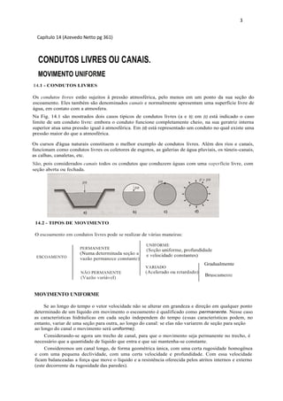 3
Capítulo 14 (Azevedo Netto pg 361)
CONDUTOS LIVRES OU CANAIS.
MOVIMENTO UNIFORME
14.1 - CONDUTOS LIVRES
Os condutos livres estão sujeitos à pressão atmosférica, pelo menos em um ponto da sua seção do
escoamento. Eles também são denominados canais e normalmente apresentam uma superfície livre de
água, em contato com a atmosfera.
Os cursos d'água naturais constituem o melhor exemplo de condutos livres. Além dos rios e canais,
funcionam como condutos livres os coletores de esgotos, as galerias de água pluviais, os túneis-canais,
as calhas, canaletas, etc.
São, pois considerados canais todos os condutos que conduzem águas com uma superfície livre, com
seção aberta ou fechada.
Na Fig. 14.1 são mostrados dois casos típicos de condutos livres (a e b); em (c) está indicado o caso
limite de um conduto livre: embora o conduto funcione completamente cheio, na sua geratriz interna
superior atua uma pressão igual à atmosférica. Em (d) está representado um conduto no qual existe uma
pressão maior do que a atmosférica.
14.2 - TIPOS DE MOVIMENTO
O escoamento em condutos livres pode se realizar de várias maneiras:
PERMANENTE
(Numa determinada seção a
vazão permanece constante)
UNIFORME
(Seção uniforme, profundidade
e velocidade constantes)ESCOAMENTO
Gradualmente
Bruscamente
NÃO PERMANENTE
(Vazão variável)
VARIADO
(Acelerado ou retardado)
MOVIMENTO UNIFORME
Se ao longo do tempo o vetor velocidade não se alterar em grandeza e direção em qualquer ponto
determinado de um líquido em movimento o escoamento é qualificado como permanente. Nesse caso
as características hidráulicas em cada seção independem do tempo (essas características podem, no
entanto, variar de uma seção para outra, ao longo do canal: se elas não variarem de seção para seção
ao longo do canal o movimento será uniforme).
Considerando-se agora um trecho de canal, para que o movimento seja permanente no trecho, é
necessário que a quantidade de líquido que entra e que sai mantenha-se constante.
Consideremos um canal longo, de forma geométrica única, com uma certa rugosidade homogênea
e com uma pequena declividade, com uma certa velocidade e profundidade. Com essa velocidade
ficam balanceadas a força que move o líquido e a resistência oferecida pelos atritos internos e externo
(este decorrente da rugosidade das paredes).
 