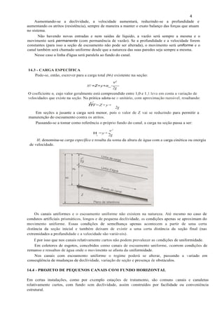 4
v2
H =y+-
e 2g
H; denomina-se carga específica e resulta da soma da altura de água com a carga cinética ou energia
de velocidade.
Aumentando-se a declividade, a velocidade aumentará, reduzindo-se a profundidade e
aumentando os atritos (resistência), sempre de maneira a manter o exato balanço das forças que atuam
no sistema.
Não havendo novas entradas e nem saídas de líquido, a vazão será sempre a mesma e o
movimento será permanente (com permanência de vazão). Se a profundidade e a velocidade forem
constantes (para isso a seção de escoamento não pode ser alterada), o movimento será uniforme e o
canal também será chamado uniforme desde que a natureza das suas paredes seja sempre a mesma.
Nesse caso a linha d'água será paralela ao fundo do canal.
Os canais uniformes e o escoamento uniforme não existem na natureza. Até mesmo no caso de
condutos artificiais prismáticos, longos e de pequena declividade, as condições apenas se aproximam do
movimento uniforme. Essas condições de semelhança apenas acontecem a partir de uma certa
distância da seção inicial e também deixam de existir a uma certa distância da seção final (nas
extremidades a profundidade e a velocidade são variáveis).
É por isso que nos canais relativamente curtos não podem prevalecer as condições de uniformidade.
Em coletores de esgotos, concebidos como canais de escoamento uniforme, ocorrem condições de
remanso e ressaltos de água onde o movimento se afasta da uniformidade.
Nos canais com escoamento uniforme o regime poderá se alterar, passando a variado em
conseqüência de mudanças de declividade, variação de seção e presença de obstáculos.
v2
HT=Z+y+
2g
Em seções a jusante a carga será menor, pois o valor de Z vai se reduzindo para permitir a
manutenção do escoamento contra os atritos.
Passando-se a tomar como referência o próprio fundo do canal, a carga na seção passa a ser:
14.3 - CARGA ESPECÍFICA
Pode-se, então, escrever para a carga total (HT) existente na seção:
v2
HT =Z+y+α_-----
2g
O coeficiente α, cujo valor geralmente está compreendido entre 1,0 e 1,1 leva em conta a variação de
velocidades que existe na seção. Na prática adota-se o unitário, com aproximação razoável, resultando:
14.4 - PROJETO DE PEQUENOS CANAIS COM FUNDO HORIZONTAL
Em certas instalações, como por exemplo estações de tratamento, são comuns canais e canaletas
relativamente curtos, com fundo sem declividade, assim construídos por facilidade ou conveniência
estrutural.
 
