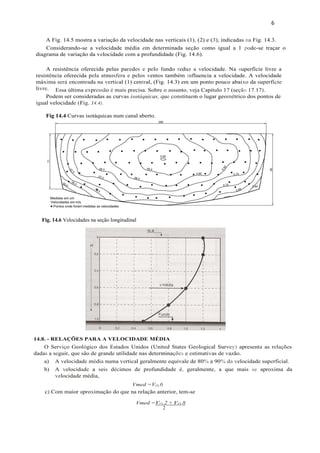 6
Fig. 14.6 Velocidades na seção longitudinal
A Fig. 14.5 mostra a variação da velocidade nas verticais (1), (2) e (3), indicadas na Fig. 14.3.
Considerando-se a velocidade média em determinada seção como igual a 1 pode-se traçar o
diagrama de variação da velocidade com a profundidade (Fig. 14.6).
A resistência oferecida pelas paredes e pelo fundo reduz a velocidade. Na superfície livre a
resistência oferecida pela atmosfera e pelos ventos também influencia a velocidade. A velocidade
máxima será encontrada na vertical (1) central, (Fig. 14.3) em um ponto pouco abaixo da superfície
livre.
Podem ser consideradas as curvas isotáquicas, que constituem o lugar geométrico dos pontos de
igual velocidade (Fig. 14.4).
Fig 14.4 Curvas isotáquicas num canal aberto.
14.8. - RELAÇÕES PARA A VELOCIDADE MÉDIA
O Serviço Geológico dos Estados Unidos (United States Geological Survey) apresenta as relações
dadas a seguir, que são de grande utilidade nas determinações e estimativas de vazão.
a) A velocidade média numa vertical geralmente equivale de 80% a 90% da velocidade superficial.
b) A velocidade a seis décimos de profundidade é, geralmente, a que mais se aproxima da
velocidade média,
Vmed =VO,6
c) Com maior aproximação do que na relação anterior, tem-se
Vmed =VO,2 + VO,8
2
Essa última expressão é mais precisa. Sobre o assunto, veja Capítulo 17 (seção 17.17).
 