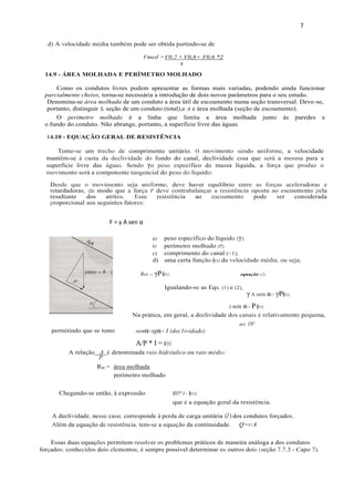 7
F = γ A sen α
14.10 - EQUAÇÃO GERAL DE RESISTÊNCIA
Tome-se um trecho de comprimento unitário. O movimento sendo uniforme, a velocidade
mantêm-se à custa da declividade do fundo do canal, declividade essa que será a mesma para a
superfície livre das águas. Sendo γo peso específico da massa líquida, a força que produz o
movimento será a componente tangencial do peso do líquido:
d) A velocidade média também pode ser obtida partindo-se de
Vmed =V0,2 + V0,8+ V0,6 *2
4'
Desde que o movimento seja uniforme, deve haver equilíbrio entre as forças aceleradoras e
retardadoras, de modo que a força F deve contrabalançar a resistência oposta ao escoamento pela
resultante dos atritos. Essa resistência ao escoamento pode ser considerada
proporcional aos seguintes fatores:
14.9 - ÁREA MOLHADA E PERÍMETRO MOLHADO
Como os condutos livres podem apresentar as formas mais variadas, podendo ainda funcionar
parcialmente cheios, torna-se necessária a introdução de dois novos parâmetros para o seu estudo.
Denomina-se área molhada de um conduto a área útil de escoamento numa seção transversal. Deve-se,
portanto, distinguir S, seção de um conduto (total),e A e área molhada (seção de escoamento).
O perímetro molhado é a linha que limita a área molhada junto ás paredes e
o fundo do conduto. Não abrange, portanto, a superfície livre das águas.
a) peso específico do líquido (γ);
b) perímetro molhado (P);
c) comprimento do canal (=1);
d) uma certa função ϕ(v) da velocidade média, ou seja,
Res = γPϕ(v) equação (2)
Igualando-se as Eqs. (1) e (2),
γ A sen α= γPϕ(v)
A sen α= Pϕ(v)
Na prática, em geral, a declividade dos canais é relativamente pequena,
a« 10°
senα=tgα= I (dec1ividade)
A/P * I = ϕ(v)
RH = área molhada
perímetro molhado
Chegando-se então, à expressão RH* I= ϕ(v)
que é a equação geral da resistência.
Q=v·A
Essas duas equações permitem resolver os problemas práticos de maneira análoga a dos condutos
forçados; conhecidos dois elementos, é sempre possível determinar os outros dois (seção 7.7.3 - Capo 7).
permitindo que se tome
A relação A é denominada raio hidráulico ou raio médio:
P
A declividade, nesse caso, corresponde à perda de carga unitária (J ) dos condutos forçados.
Além da equação de resistência, tem-se a equação da continuidade.
 