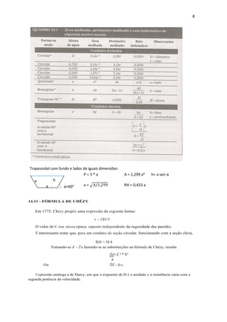 8
Trapezoidal com fundo e lados de iguais dimensões:
P = 3 * a A = 1,299 a² h= a sen α
a = √𝐴/1,299 RH = 0,433 a
14.11 - FÓRMULA DE CHÉZY
Em 1775, Chézy propôs uma expressão da seguinte forma:
v = CRH*I
O valor de C era, nessa época, suposto independente da rugosidade das paredes.
É interessante notar que, para um conduto de seção circular, funcionando com a seção cheia,
RH = D/4
Tomando-se I = J e fazendo-se as substituições na fórmula de Chézy, resulta
DJ= C ² * V²
4
Ou DJ = ϕ(v),
Expressão análoga a de Darcy, em que o expoente de D é a unidade e a resistência varia com a
segunda potência da velocidade.
a
a
α=60°
h
 