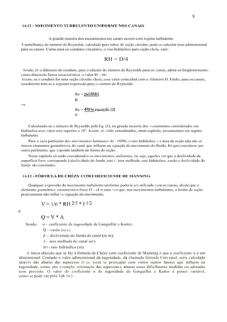 9
A semelhança do número de Reynolds, calculado para tubos de seção circular, pode-se calcular esse adimensional
para os canais. Como para os condutos circulares, o raio hidráulico para seção cheia, vale:
RH = D/4
Sendo, D o diâmetro do conduto, para o cálculo do número de Reynolds para os canais, adota-se freqüentemente,
como dimensão linear característica, o valor D = 4RH.
Assim, se o conduto for uma seção circular cheia, esse valor coincidirá com o diâmetro D. Então, para os canais,
usualmente tem-se a seguinte expressão para o número de Reynolds:
Re = ρv(4RH)
μ
ou
Re = 4RHv equação (3)
υ
Calculando-se o número de Reynolds pela Eq. (3), na grande maioria dos escoamentos considerados em
hidráulica esse valor será superior a 105
. Assim, só serão considerados, neste capítulo, escoamentos em regime
turbulento.
Para o caso particular dos movimentos laminares (Re <1000), o raio hidráulico e a área da seção não são os
únicos elementos geométricos do canal que influem na equação do movimento do fluido; há que considerar um
outro parâmetro, que depende também de forma da seção.
Neste capítulo só serão considerados os movimentos uniformes, ou seja, aqueles em que a declividade da
superfície livre corresponde à declividade do fundo, isto é. área molhada, raio hidráulico, vazão e declividade do
fundo são constantes.
14.13 - FÓRMULA DE CHÉZY COM COEFICIENTE DE MANNING
Qualquer expressão do movimento turbulento uniforme poderia ser utilizada para os canais, desde que o
elemento geométrico característico fosse D = 4R H' uma vez que, nos movimentos turbulentos, a forma da seção
praticamente não influi na equação do movimento.
V = 1/n * RH 2/3 * I 1/2
e
Q = V * A
Sendo: n = coeficiente de rugosidade de Ganguillet e Kutter;
Q = vazão (m/s);
I = declividade do fundo do canal (m/m);
A = área molhada do canal (m²);
RH = raio hidráulico (m).
A única objeção que se faz à fórmula de Chézy com coeficiente de Manning é que o coeficiente n é um
dimensional. Contudo o valor adimensional da rugosidade, da chamada fórmula Universal, seria calculado
através das alturas das asperezas D (e), (sem se preocupar com vários outros fatores que influem na
rugosidade, como, por exemplo, orientação das asperezas), alturas essas dificilmente medidas ou adotadas
com precisão. O valor do coeficiente n de rugosidade de Ganguillet e Kutter é pouco variável,
como se pode ver pela Tab 14.2.
14.12 - MOVIMENTO TURBULENTO UNIFORME NOS CANAIS
A grande maioria dos escoamentos em canais ocorre com regime turbulento.
 