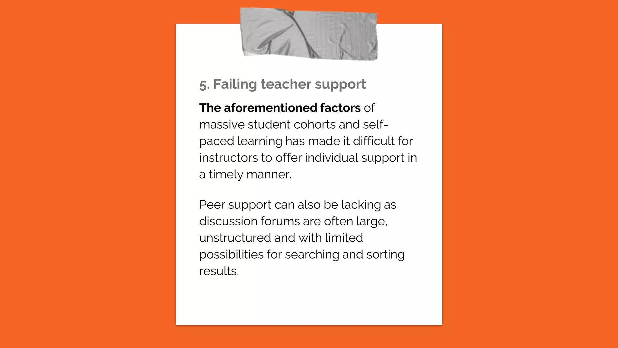 5. Failing teacher support
The aforementioned factors of
massive student cohorts and self-
paced learning has made it difficult for
instructors to offer individual support in
a timely manner.
Peer support can also be lacking as
discussion forums are often large,
unstructured and with limited
possibilities for searching and sorting
results.
 
