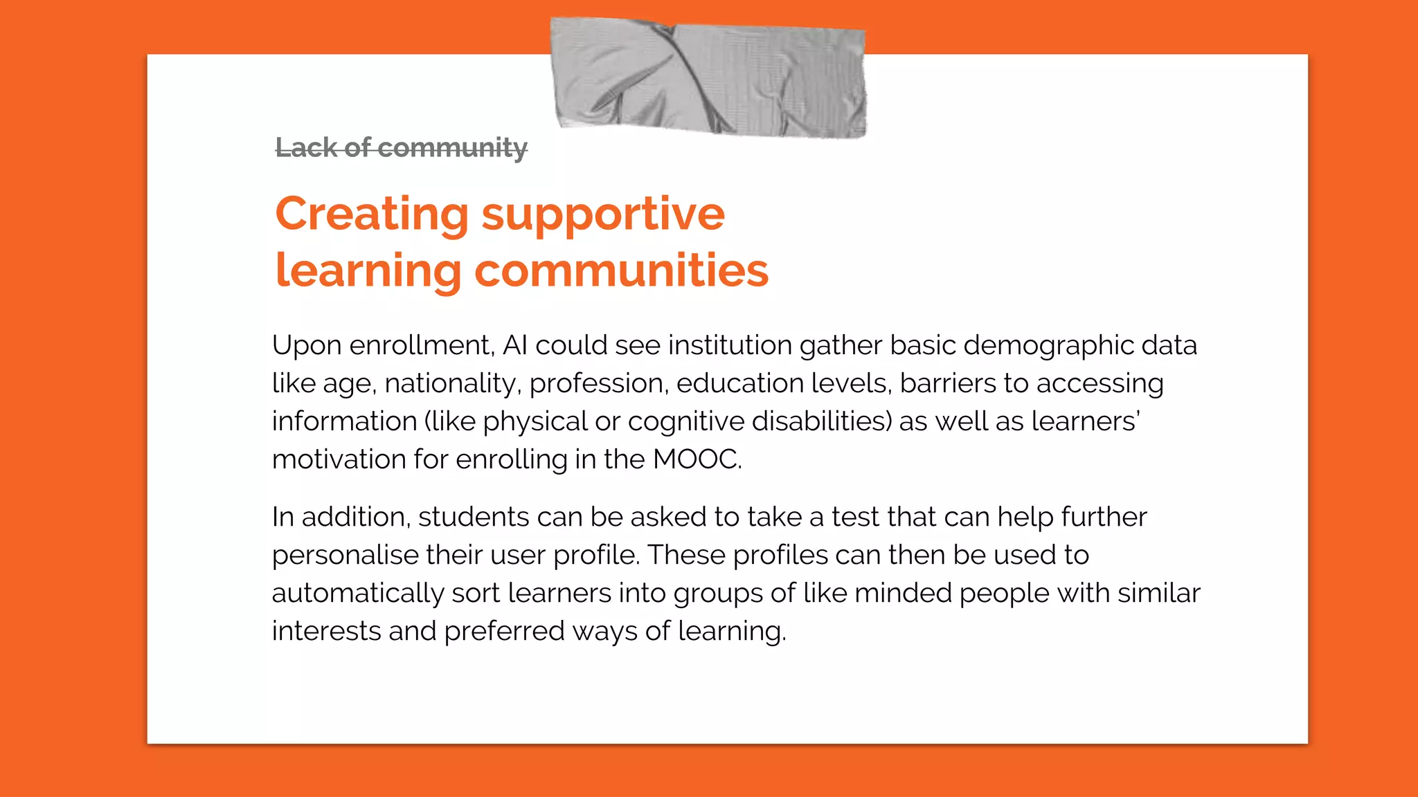 Lack of community
Upon enrollment, AI could see institution gather basic demographic data
like age, nationality, profession, education levels, barriers to accessing
information (like physical or cognitive disabilities) as well as learners’
motivation for enrolling in the MOOC.
In addition, students can be asked to take a test that can help further
personalise their user profile. These profiles can then be used to
automatically sort learners into groups of like minded people with similar
interests and preferred ways of learning.
Creating supportive
learning communities
 