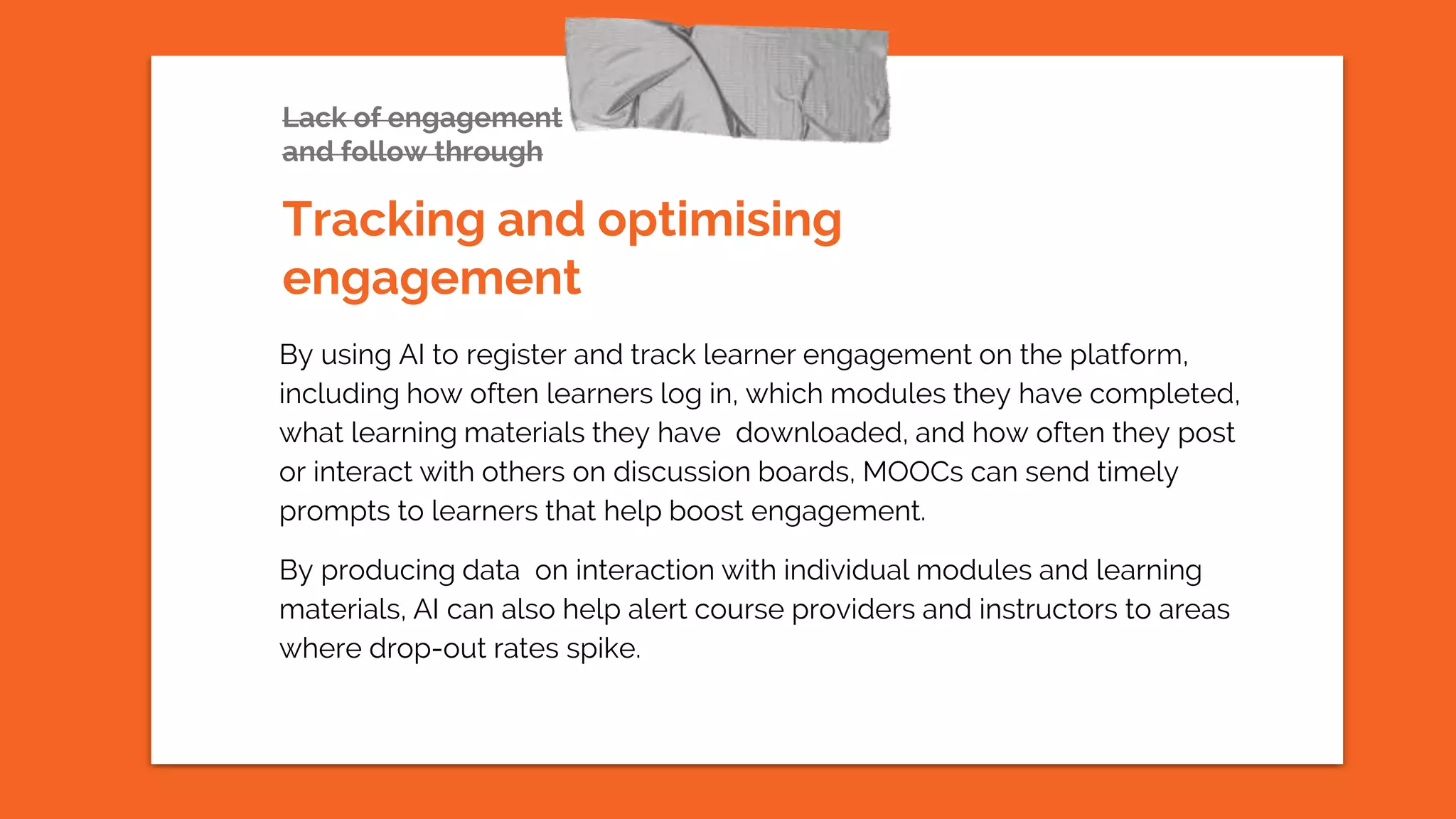 Lack of engagement
and follow through
By using AI to register and track learner engagement on the platform,
including how often learners log in, which modules they have completed,
what learning materials they have downloaded, and how often they post
or interact with others on discussion boards, MOOCs can send timely
prompts to learners that help boost engagement.
By producing data on interaction with individual modules and learning
materials, AI can also help alert course providers and instructors to areas
where drop-out rates spike.
Tracking and optimising
engagement
 