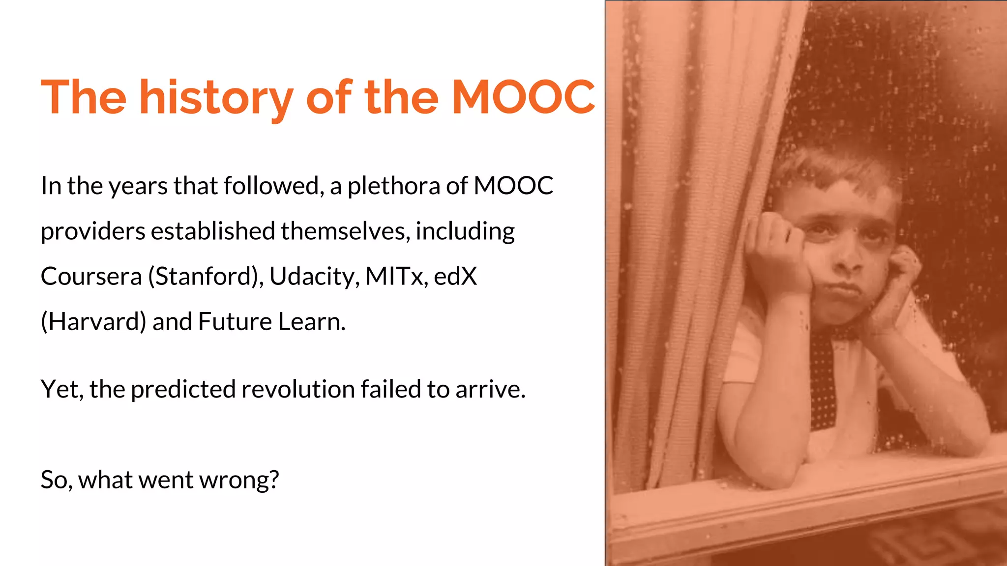 The history of the MOOC
In the years that followed, a plethora of MOOC
providers established themselves, including
Coursera (Stanford), Udacity, MITx, edX
(Harvard) and Future Learn.
Yet, the predicted revolution failed to arrive.
So, what went wrong?
 