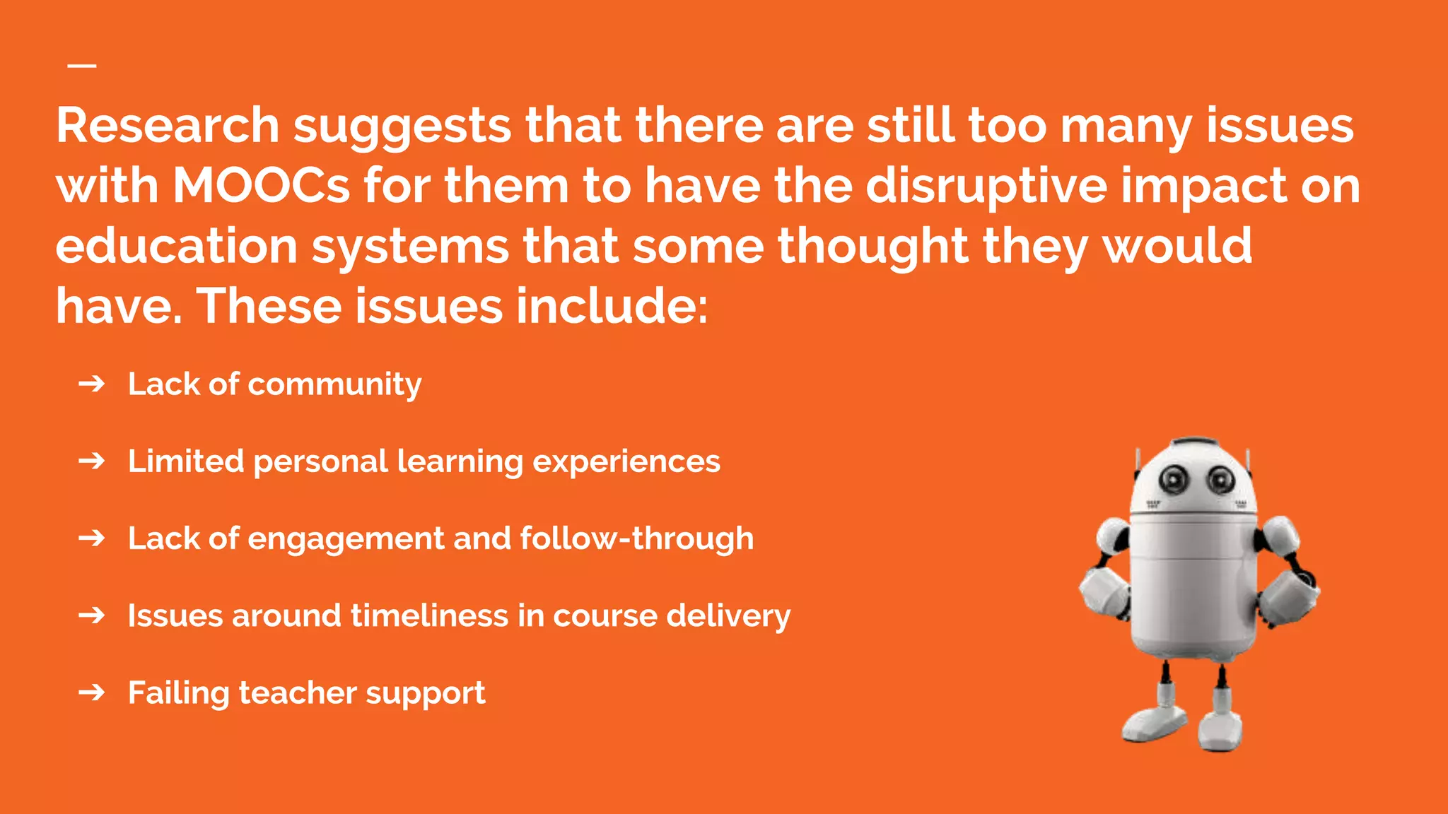 Research suggests that there are still too many issues
with MOOCs for them to have the disruptive impact on
education systems that some thought they would
have. These issues include:
➔ Lack of community
➔ Limited personal learning experiences
➔ Lack of engagement and follow-through
➔ Issues around timeliness in course delivery
➔ Failing teacher support
 