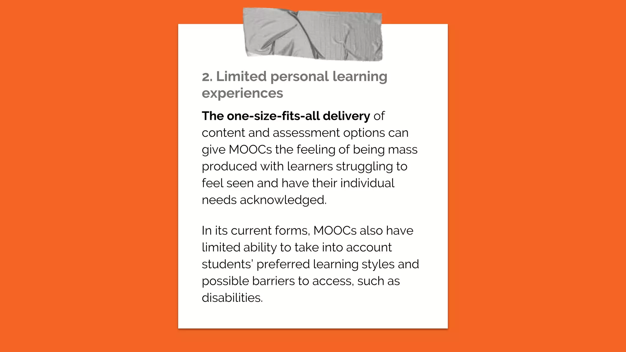 2. Limited personal learning
experiences
The one-size-fits-all delivery of
content and assessment options can
give MOOCs the feeling of being mass
produced with learners struggling to
feel seen and have their individual
needs acknowledged.
In its current forms, MOOCs also have
limited ability to take into account
students’ preferred learning styles and
possible barriers to access, such as
disabilities.
 
