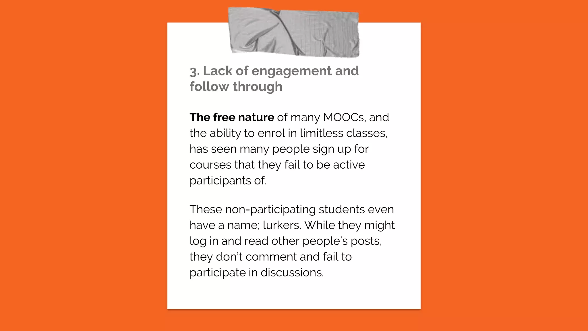 3. Lack of engagement and
follow through
The free nature of many MOOCs, and
the ability to enrol in limitless classes,
has seen many people sign up for
courses that they fail to be active
participants of.
These non-participating students even
have a name; lurkers. While they might
log in and read other people’s posts,
they don’t comment and fail to
participate in discussions.
 