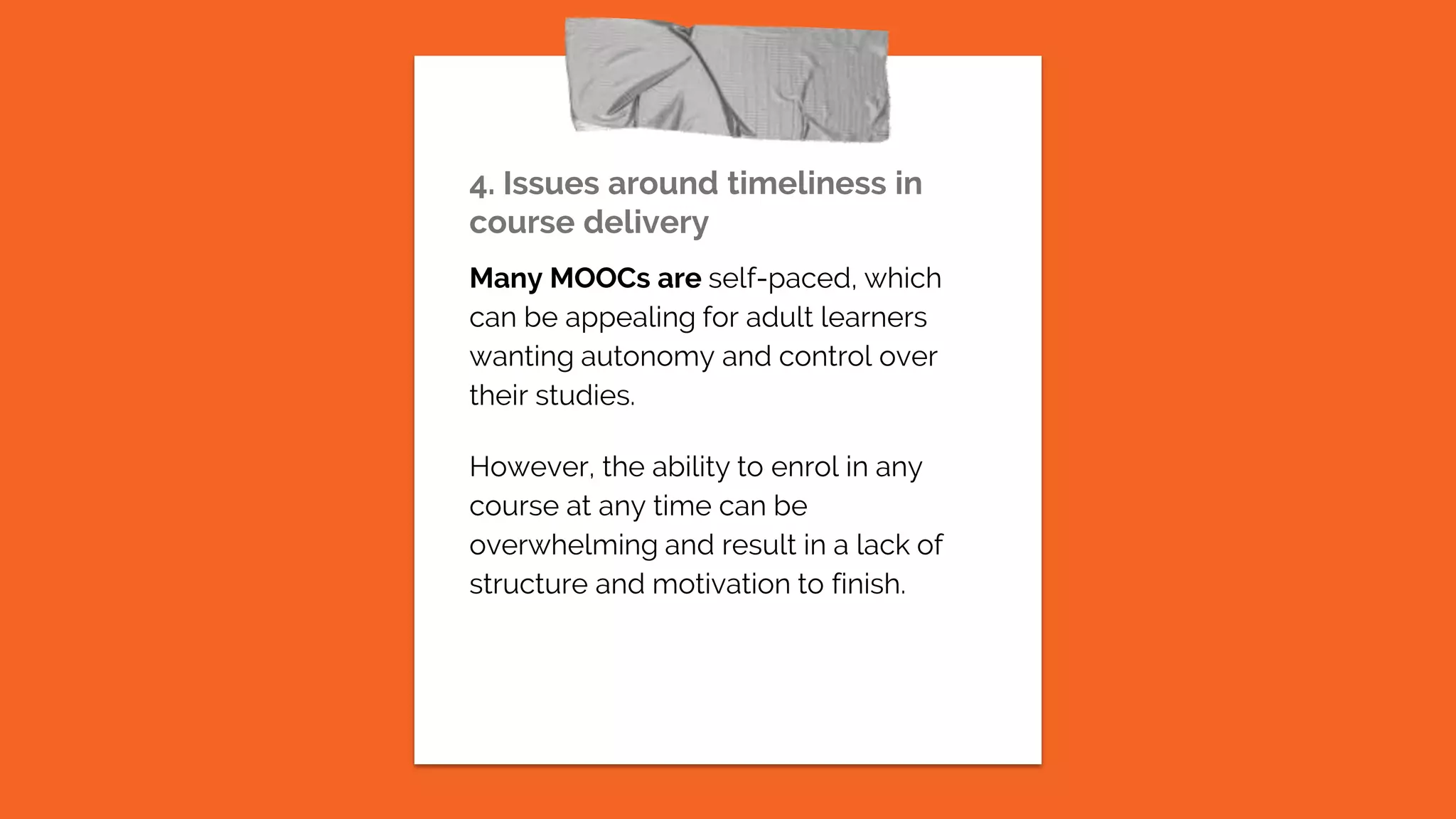 4. Issues around timeliness in
course delivery
Many MOOCs are self-paced, which
can be appealing for adult learners
wanting autonomy and control over
their studies.
However, the ability to enrol in any
course at any time can be
overwhelming and result in a lack of
structure and motivation to finish.
 