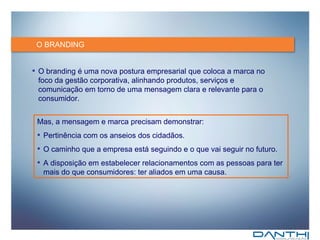 O BRANDING O branding é uma nova postura empresarial que coloca a marca no foco da gestão corporativa, alinhando produtos, serviços e comunicação em torno de uma mensagem clara e relevante para o consumidor. Mas, a mensagem e marca precisam demonstrar: Pertinência com os anseios dos cidadãos. O caminho que a empresa está seguindo e o que vai seguir no futuro. A disposição em estabelecer relacionamentos com as pessoas para ter mais do que consumidores: ter aliados em uma causa. 