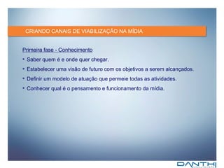 CRIANDO CANAIS DE VIABILIZAÇÃO NA MÍDIA Primeira fase - Conhecimento Saber quem é e onde quer chegar. Estabelecer uma visão de futuro com os objetivos a serem alcançados. Definir um modelo de atuação que permeie todas as atividades. Conhecer qual é o pensamento e funcionamento da mídia. 