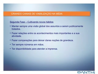 CRIANDO CANAIS DE VIABILIZAÇÃO NA MÍDIA Segunda Fase – Cultivando novos hábitos Manter sempre uma visão global dos assuntos a serem publicamente tratados. Fazer relações entre os acontecimentos mais importantes e a sua atividade. Fazer comparações para deixar claras noções de grandeza. Ter sempre números em mãos. Ter disponibilidade para atender a imprensa. 