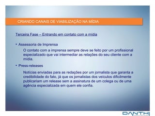 CRIANDO CANAIS DE VIABILIZAÇÃO NA MÍDIA Terceira Fase – Entrando em contato com a mídia Assessoria de Imprensa O contato com a imprensa sempre deve se feito por um profissional   especializado que vai intermediar as relações do seu cliente com a mídia. Press-releases Notícias enviadas para as redações por um jornalista que garanta a credibilidade do fato, já que os jornalistas dos veículos dificilmente publicariam um release sem a assinatura de um colega ou de uma agência especializada em quem ele confia. 