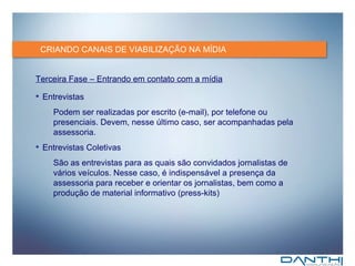 CRIANDO CANAIS DE VIABILIZAÇÃO NA MÍDIA Terceira Fase – Entrando em contato com a mídia Entrevistas Podem ser realizadas por escrito (e-mail), por telefone ou presenciais. Devem, nesse último caso, ser acompanhadas pela assessoria. Entrevistas Coletivas São as entrevistas para as quais são convidados  jornalistas de vários veículos. Nesse caso, é indispensável a presença da assessoria para receber e orientar os jornalistas, bem como a produção de material informativo (press-kits) 